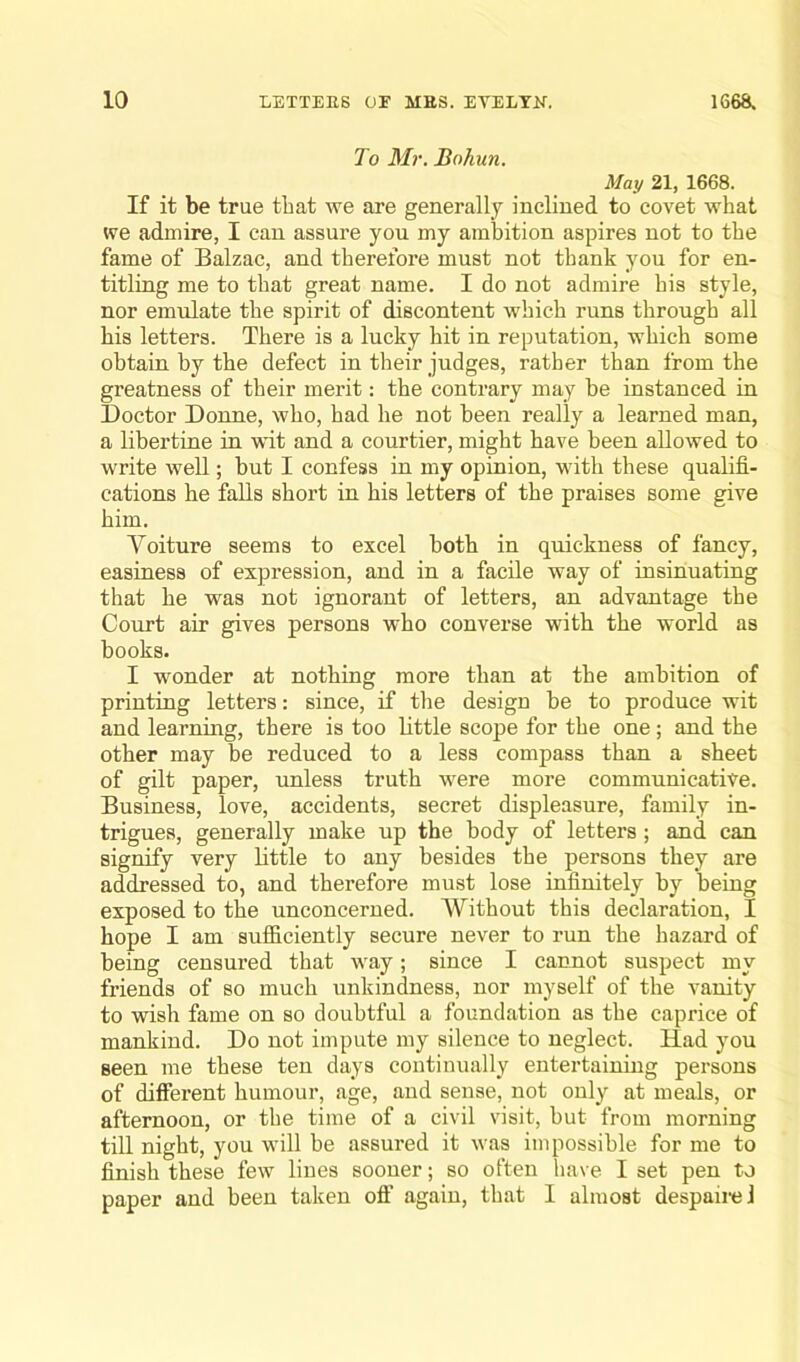 To Mr. Bohun. May 21, 1668. If it be true that we are generally inclined to covet what we admire, I can assure you my ambition aspires not to the fame of Balzac, and therefore must not thank you for en- titling me to that great name. I do not admire his style, nor emulate the spirit of discontent which runs through all his letters. There is a lucky hit in reputation, which some obtain by the defect in their judges, rather than from the greatness of their merit: the contrary may be instanced in Doctor Donne, who, had he not been really a learned man, a libertine in wit and a courtier, might have been allowed to write well; but I confess in my opinion, with these qualifi- cations he falls short in his letters of the praises some give him. Yoiture seems to excel both in quickness of fancy, easiness of expression, and in a facile way of insinuating that he was not ignorant of letters, an advantage the Court air gives persons who converse with the world as books. I wonder at nothing more than at the ambition of printing letters: since, if the design be to produce wit and learning, there is too little scope for the one ; and the other may be reduced to a less compass than a sheet of gilt paper, unless truth were more communicative. Business, love, accidents, secret displeasure, family in- trigues, generally make up the body of letters ; and can signify very little to any besides the persons they are addressed to, and therefore must lose infinitely by being exposed to the unconcerned. Without this declaration, I hope I am sufficiently secure never to run the hazard of being censured that way; since I cannot suspect my friends of so much unkindness, nor myself of the vanity to wish fame on so doubtful a foundation as the caprice of mankind. Do not impute my silence to neglect. Had you seen me these ten days continually entertaining persons of different humour, age, and sense, not only at meals, or afternoon, or the time of a civil visit, but from morning till night, you will be assured it was impossible for me to finish these few lines sooner; so often have I set pen to paper and been taken off again, that I almost despairel