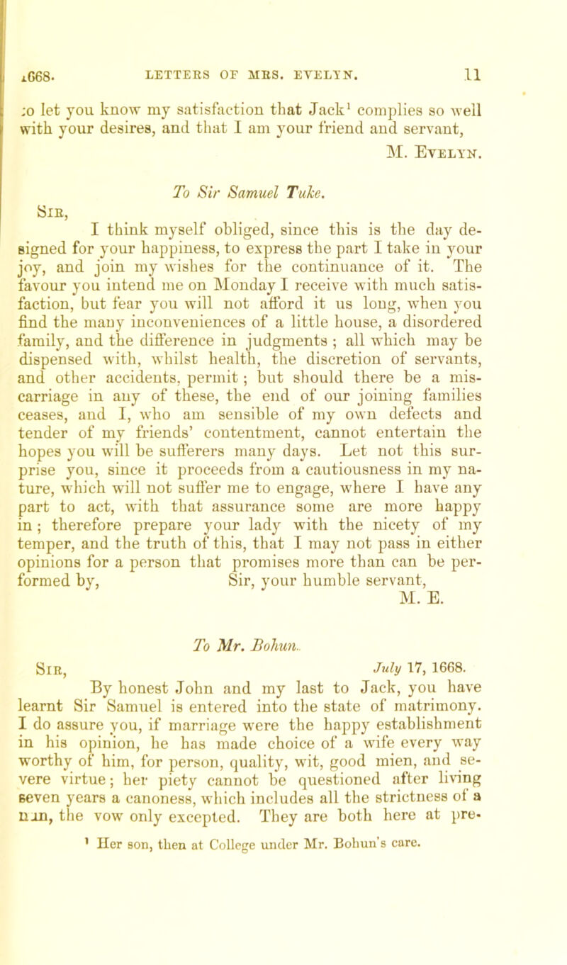 ;o let you know my satisfaction that Jack1 complies so well with your desires, and that I am your friend and servant, M. Evelyn. To Sir Samuel Tuke. Sir, I think myself obliged, since this is the day de- signed for your happiness, to express the part I take in your joy, and join my wishes for the continuance of it. The favour you intend me on Monday I receive with much satis- faction, but fear you will not afford it us long, when you find the many inconveniences of a little house, a disordered family, and the difference in judgments ; all which may be dispensed with, whilst health, the discretion of servants, and other accidents, permit; but should there be a mis- carriage in any of these, the end of our joining families ceases, and I, who am sensible of my own defects and tender of my friends’ contentment, cannot entertain the hopes you will be sufferers many days. Let not this sur- prise you, since it proceeds from a cautiousness in my na- ture, which will not suffer me to engage, where I have any part to act, with that assurance some are more happy in; therefore prepare your lady with the nicety of my temper, and the truth of this, that I may not pass in either opinions for a person that promises more than can be per- formed by, Sir, your humble servant, M. E. To Mr. Boliun.. Sir, July 17, 1668. By honest John and my last to Jack, you have learnt Sir Samuel is entered into the state of matrimony. I do assure you, if marriage were the happy establishment in his opinion, he has made choice of a wife every way worthy of him, for person, quality, wit, good mien, and se- vere virtue; her piety cannot be questioned after living seven years a canoness, which includes all the strictness of a non, the vow only excepted. They are both here at pre- ' Her son, then at College under Mr. Bohun’s care.