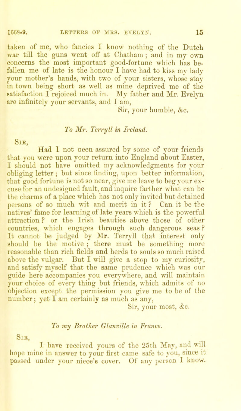 taken of me, who fancies I know nothing of the Dutch war till the guns went off at Chatham ; and in my own concerns the most important good-fortune which has be- fallen me of late is the honour I have had to kiss my lady your mother’s hands, with two of your sisters, whose stay in town being short as well as mine deprived me of the satisfaction I rejoiced much in. My father and Mr. Evelyn are infinitely your servants, and I am, Sir, your humble, &c. To Mr. Terryll in Ireland. Sib, Had 1 not oeen assured by some of your friends that you were upon your return into England about Easter, I should not have omitted my acknowledgments for your obliging letter ; but since finding, upon better information, that good fortune is not so near, give me leave to beg your ex- cuse for an undesigned fault, and inquire farther what can be the charms of a place which has not only invited but detained persons of so much wit and merit in it ? Can it be the natives’ fame for learning of late years which is the powerful attraction ? or the Irish beauties above those of other countries, which engages through such dangerous seas ? It cannot he judged by Mr. Terryll that interest only should be the motive ; there must be something more reasonable than rich fields and herds to souls so much raised above the vulgar. But I will give a stop to my curiosity, and satisfy myself that the same prudence which was our guide here accompanies you everywhere, and will maintain your choice of every thing but friends, which admits of no objection except the permission you give me to be of the number; yet I am certainly as much as any, Sir, your most, &c. To my Brother Glanville in France. Sib, I have received yours of the 25th May, and will hope mine in answer to your first came safe to you, since it passed under your niece’s cover. Of any person I know.