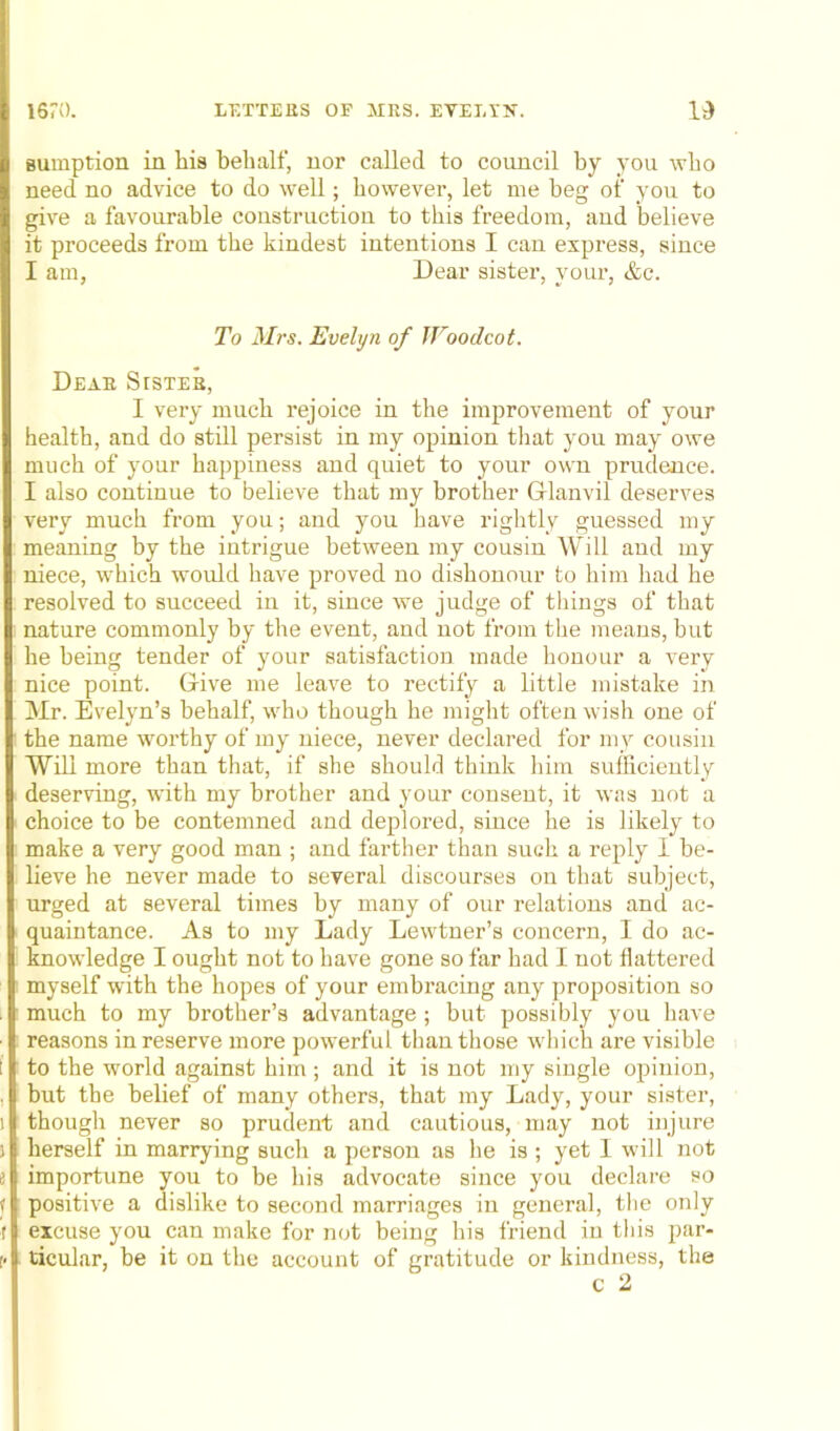 sumption in his behalf, nor called to council by you who need no advice to do well; however, let me beg of you to give a favourable construction to this freedom, and believe it proceeds from the kindest intentions I can express, since I am, Dear sister, your, &c. To Mrs. Evelyn of JToodcot. Dear Stster, I very much rejoice in the improvement of your health, and do still persist in my opinion that you may owe much of your happiness and quiet to your own prudence. I also continue to believe that my brother Glanvil deserves very much from you; and you have rightly guessed my meaning by the intrigue between my cousin Will and my niece, which would have proved no dishonour to him had he resolved to succeed in it, since we judge of things of that nature commonly by the event, and not from the means, but he being tender of your satisfaction made honour a very nice point. Give me leave to rectify a little mistake in Mr. Evelyn’s behalf, who though he might often wish one of the name worthy of my niece, never declared for my cousin Will more than that, if she should think him sufficiently deserving, with my brother and your consent, it was not a choice to be contemned and deplored, since he is likely to make a very good man ; and farther than such a reply I be- lieve he never made to several discourses on that subject, urged at several times by many of our relations and ac- quaintance. As to my Lady Lewtner’s concern, I do ac- knowledge I ought not to have gone so far had I not flattered myself with the hopes of your embracing any proposition so much to my brother’s advantage ; but possibly you have reasons in reserve more powerful than those which are visible to the world against him; and it is not my single opinion, but the belief of many others, that my Lady, your sister, though never so prudent and cautious, may not injure herself in marrying such a person as he is ; yet I will not importune you to be his advocate since you declare so positive a dislike to second marriages in general, the only excuse you can make for not being his friend in this par- ticular, be it on the account of gratitude or kindness, the