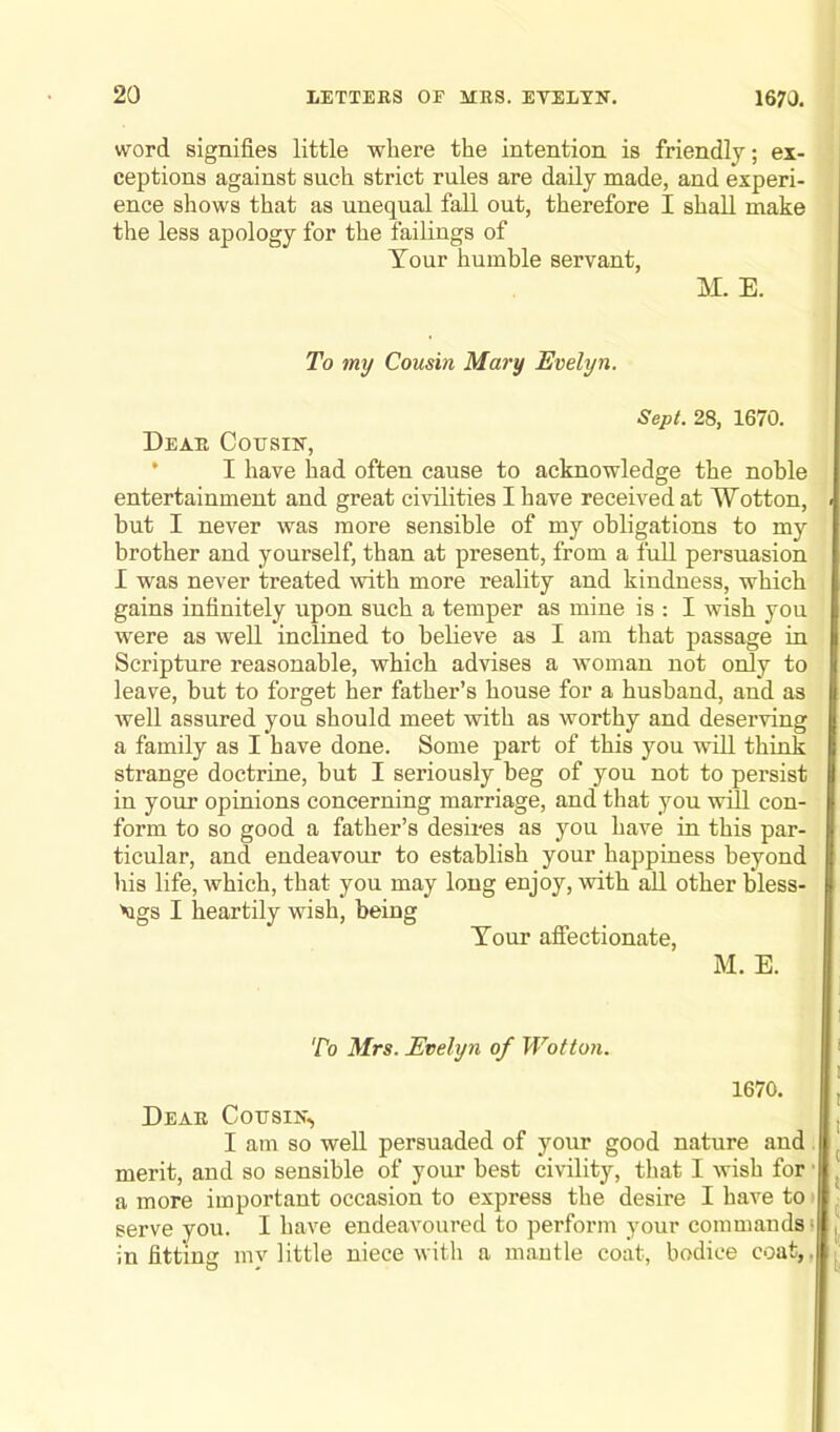 word signifies little where the intention is friendly; ex- ceptions against such strict rules are daily made, and experi- ence shows that as unequal fall out, therefore I shall make the less apology for the failings of Your humble servant, M. E. To my Cousin Mary Evelyn. Sept. 28, 1670. Dear Cousin, I have had often cause to acknowledge the noble entertainment and great civilities I have received at Wotton, but I never was more sensible of my obligations to my brother and yourself, than at present, from a full persuasion I was never treated with more reality and kindness, which gains infinitely upon such a temper as mine is : I wish you were as well inclined to believe as I am that passage in Scripture reasonable, which advises a woman not only to leave, but to forget her father’s house for a husband, and as well assured you should meet with as worthy and deserving a family as I have done. Some part of this you will think strange doctrine, but I seriously beg of you not to persist in your opinions concerning marriage, and that you will con- form to so good a father’s desires as you have in this par- ticular, and endeavour to establish your happiness beyond his life, which, that you may long enjoy, with all other bless- Mgs I heartily wish, being Your affectionate, M. E. To Mrs. Evelyn of Wotton. 1670. Dear Cousin, I am so well persuaded of your good nature and merit, and so sensible of your best civility, that I wish for a more important occasion to express the desire I have to ( serve you. I have endeavoured to perform your commands • in fitting mv little niece with a mantle coat, bodice coat,.