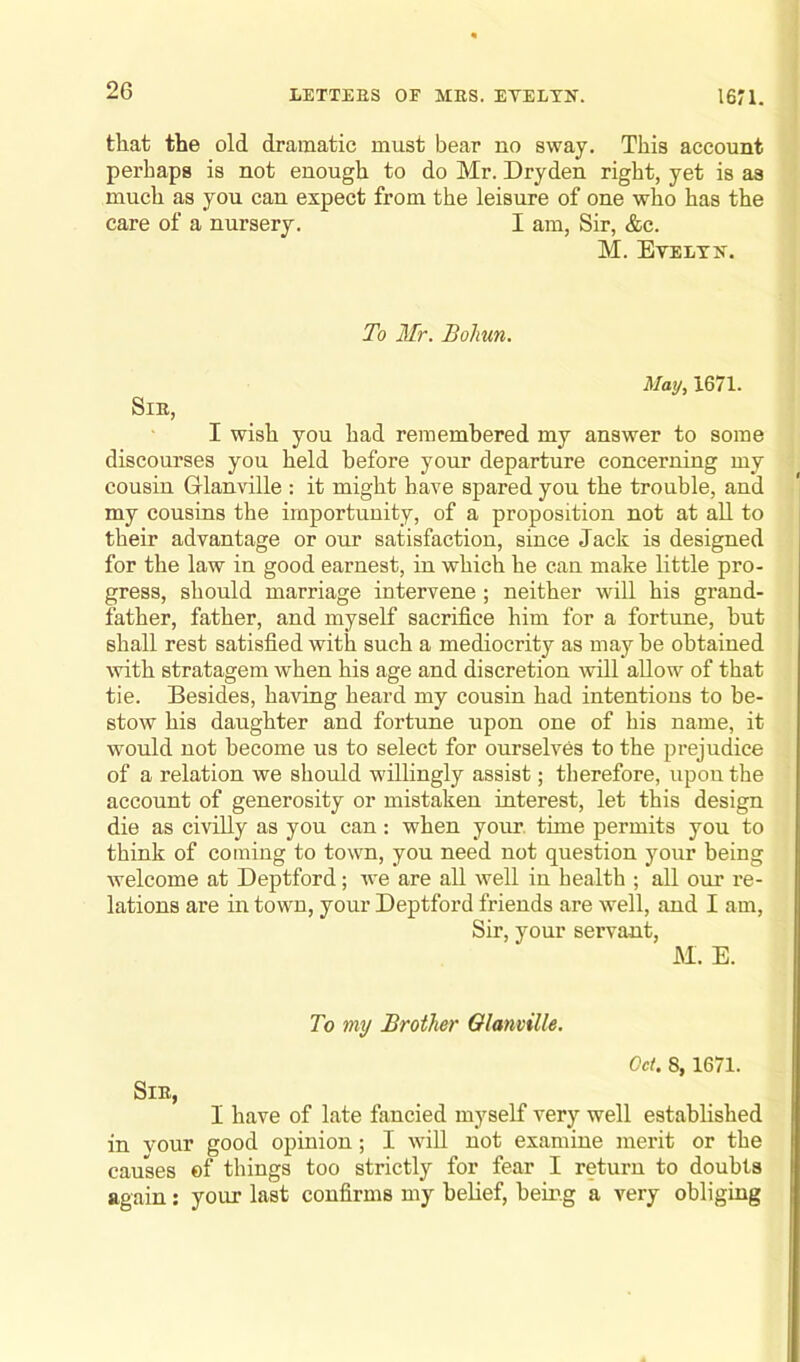 that the old dramatic must bear no sway. This account perhaps is not enough to do Mr. Dryden right, yet is as much as you can expect from the leisure of one who has the care of a nursery. I am, Sir, &c. M. Evelyn. To Mr. Bolmn. May, 1671. SlE, I wish you had remembered my answer to some discourses you held before your departure concerning my cousin Glanville : it might have spared you the trouble, and my cousins the importunity, of a proposition not at all to their advantage or our satisfaction, since Jack is designed for the law in good earnest, in which he can make little pro- gress, should marriage intervene; neither will his grand- father, father, and myself sacrifice him for a fortune, but shall rest satisfied with such a mediocrity as may be obtained with stratagem when his age and discretion will allow of that tie. Besides, having heard my cousin had intentions to be- stow his daughter and fortune upon one of his name, it would not become us to select for ourselves to the prejudice of a relation we should willingly assist; therefore, upon the account of generosity or mistaken interest, let this design die as civilly as you can: when your time permits you to think of coming to town, you need not question your being welcome at Deptford; we are all well in health ; all our re- lations are in town, your Deptford friends are well, and I am, Sir, your servant, M. E. To my Brother Glanville. Od. 8, 1671. SlE, I have of late fancied myself very well established in vour good opinion; I will not examine merit or the causes of things too strictly for fear I return to doubts again: your last confirms my belief, being a very obliging