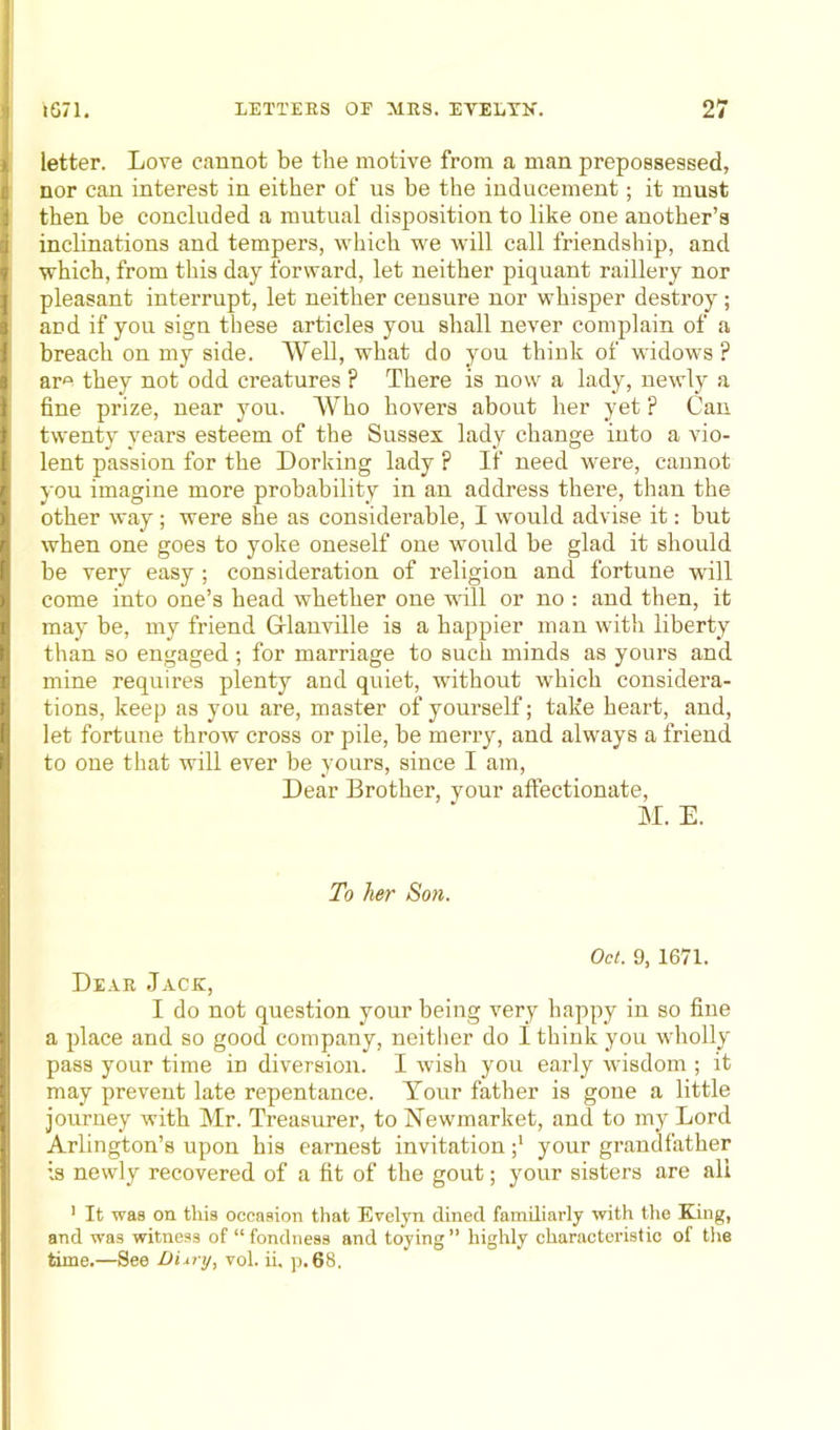 letter. Love cannot be the motive from a man prepossessed, nor can interest in either of us be the inducement; it must then he concluded a mutual disposition to like one another’s inclinations and tempers, which we will call friendship, and which, from this day forward, let neither piquant raillery nor pleasant interrupt, let neither censure nor whisper destroy ; and if you sign these articles you shall never complain of a breach on my side. Well, what do you think of widows ? arA they not odd creatures ? There is now a lady, newly a fine prize, near you. Who hovers about her yet ? Can twenty years esteem of the Sussex lady change into a vio- lent passion for the Dorking lady ? If need were, cannot you imagine more probability in an address there, than the other way; were she as considerable, I would advise it: but when one goes to yoke oneself one would be glad it should be very easy ; consideration of religion and fortune will come into one’s head whether one will or no : and then, it may be, my friend Grlanville is a happier man with liberty than so engaged ; for marriage to such minds as yours and mine requires plenty and quiet, without which considera- tions, keep as you are, master of yourself; take heart, and, let fortune throw cross or pile, be merry, and always a friend to one that will ever be yours, since I am, Dear Brother, your affectionate, M. E. To her Son. Oct. 9, 1671. Dear Jack, I do not question your being very happy in so fine a place and so good company, neither do I think you wholly pass your time in diversion. I wish you early wisdom ; it may prevent late repentance. Your father is gone a little journey with Mr. Treasurer, to Newmarket, and to my Lord Arlington’s upon his earnest invitation ;* your grandfather is newly recovered of a fit of the gout; your sisters are all 1 It was on this occasion that Evelyn dined familiarly with the King, and was witness of “ fondness and toying ” highly characteristic of the time.—See Dixry, vol. ii, p.68,