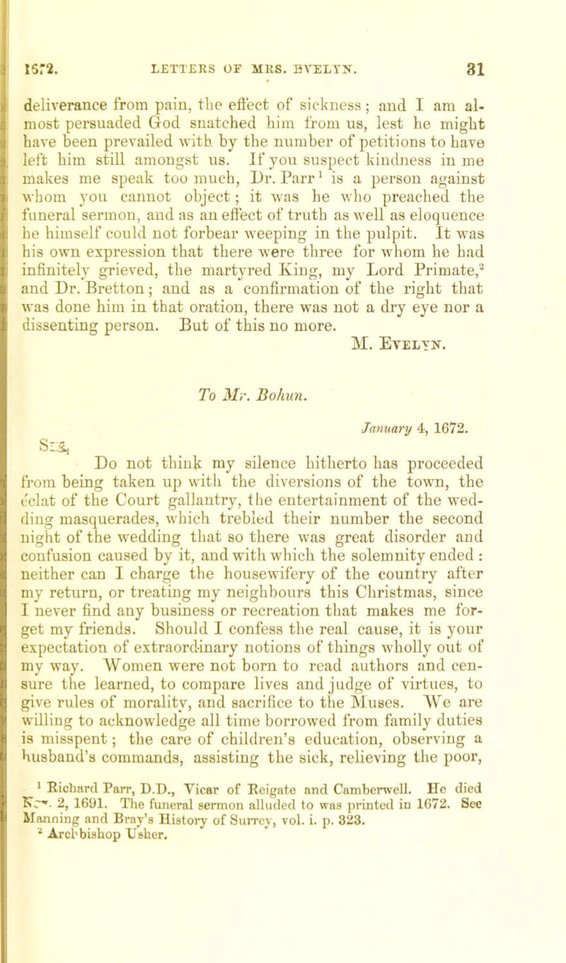deliverance from pain, the effect of sickness; and I am al- most persuaded God snatched him from us, lest he might have been prevailed with by the number of petitions to have left him still amongst us. If you suspect kindness in me makes me speak too much, Dr. Parr1 is a person against whom you cannot object; it was be who preached the funeral sermon, and as an effect of truth as well as eloquence he himself could not forbear weeping in the pulpit. It was his own expression that there were three for whom he had infinitely grieved, the martyred King, my Lord Primate,2 and Dr. Bretton; and as a confirmation of the right that was done him in that oration, there was not a dry eye nor a dissenting person. But of this no more. M. Evelyn. To Mr. Bohnn. January 4, 1672. Do not think my silence hitherto has proceeded from being taken up with the diversions of the town, the eclat of the Court gallantry, the entertainment of the wed- ding masquerades, which trebled their number the second night of the wedding that so there was great disorder and confusion caused by it, and with which the solemnity ended : neither can I charge the housewifery of the country after my return, or treating my neighbours this Christmas, since I never find any business or recreation that makes me for- get my friends. Should I confess the real cause, it is your expectation of extraordinary notions of things wholly out of my way. Women were not born to read authors and cen- sure the learned, to compare lives and judge of virtues, to give rules of morality, and sacrifice to the Muses. We are willing to acknowledge all time borrowed from family duties is misspent; the care of children’s education, observing a husband’s commands, assisting the sick, relieving the poor, 1 Richard Parr, D.D., Vicar of Reigate and Camberwell. He died 2, 1691. The funeral sermon alluded to was printed in 1672. See Manning and Bray’s History of Surrey, vol. i. p. 323. 2 Archbishop Usher.