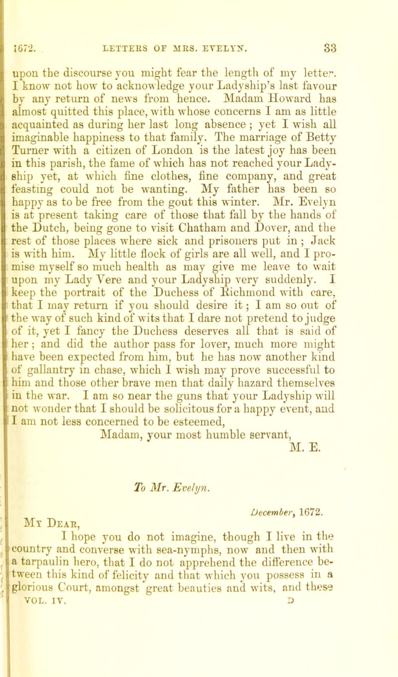 upon the discourse you might fear the length of my letter. I know not how to acknowledge your Ladyship’s last favour by any return of news from hence. Madam Howard has almost quitted this place, with whose concerns I am as little acquainted as during her last long absence ; yet I wisli all imaginable happiness to that family. The marriage of Betty Turner with a citizen of London is the latest joy has been in this parish, the fame of which has not reached your Lady- ship yet, at which fine clothes, fine company, and great feasting could not be wanting. My father has been so happy as to be free from the gout this winter. Mr. Evelyn is at present taking care of those that fall by the hands of the Dutch, being gone to visit Chatham and Dover, and the rest of those places where sick and prisoners put in ; Jack is with him. My little flock of girls are all well, and I pro- mise myself so much health as may give me leave to wait upon my Lady Yere and your Ladyship very suddenly. I keep the portrait of the Duchess of Richmond with care, that I may return if you should desire it; I am so out of the way of such kind of wits that I dare not pretend to judge of it, yet I fancy the Duchess deserves all that is said of her; and did the author pass for lover, much more might have been expected from him, but he has now another kind of gallantry in chase, which I wish may prove successful to him and those other brave men that daily hazard themselves in the war. I am so near the guns that your Ladyship will not wonder that I should be solicitous for a happy event, and I am not less concerned to be esteemed, Madam, your most humble servant, M. E. To Mr. Evelyn. December, 1672. My Dear, I hope you do not imagine, though I live in the country and converse with sea-nymphs, now and then with a tarpaulin hero, that I do not apprehend the difference be- tween this kind of felicity and that which you possess in a glorious Court, amongst great beauties and wits, and these VOL. IV. D