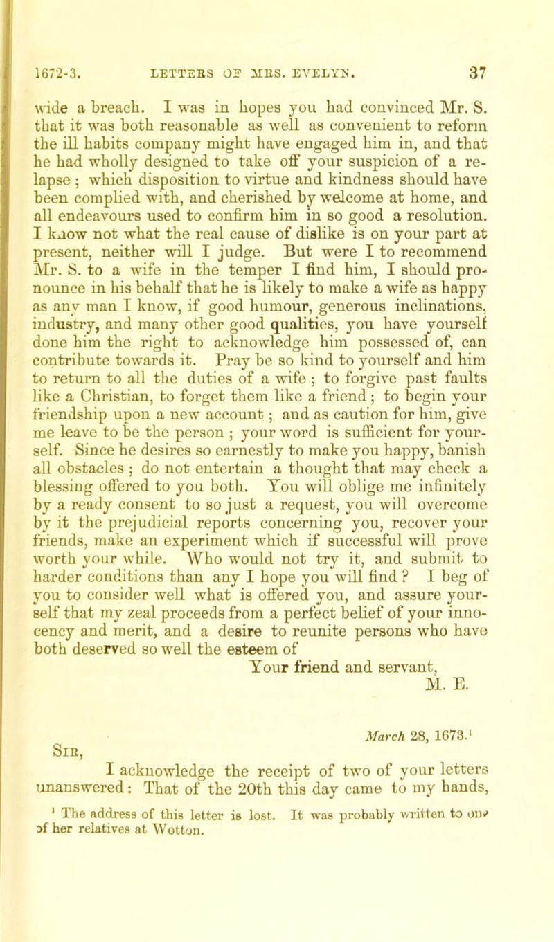 wide a breach. I was in hopes you had convinced Mr. S. that it was both reasonable as well as convenient to reform the ill habits company might have engaged him in, and that he had wholly designed to take off your suspicion of a re- lapse ; which disposition to virtue and kindness should have been complied with, and cherished by welcome at home, and all endeavours used to confirm him in so good a resolution. I know not what the real cause of dislike is on your part at present, neither will I judge. But were I to recommend Mr. S. to a wife in the temper I find him, I should pro- nounce in his behalf that he is likely to make a wife as happy as any man I know, if good humour, generous inclinations, industry, and many other good qualities, you have yourself done him the right to acknowledge him possessed of, can contribute towards it. Pray be so kind to yourself and him to return to all the duties of a wife ; to forgive past faults like a Christian, to forget them like a friend; to begin your friendship upon a new account; and as caution for him, give me leave to be the person ; your word is sufficient for your- self. Since he desires so earnestly to make you happy, banish all obstacles ; do not entertain a thought that may check a blessing offered to you both. You will oblige me infinitely by a ready consent to so just a request, you will overcome by it the prejudicial reports concerning you, recover your friends, make an experiment which if successful will prove worth your while. Who would not try it, and submit to harder conditions than any I hope you will find ? I beg of you to consider well what is offered you, and assure your- self that my zeal proceeds from a perfect belief of your inno- cency and merit, and a desire to reunite persons who have both deserved so well the esteem of Your friend and servant, M. E. Sib, March 28, 1673.1 I acknowledge the receipt of two of your letters unanswered: That of the 20th this day came to my hands, 1 The address of this letter is lost. It was probably written to on*' if her relatives at Wotton.
