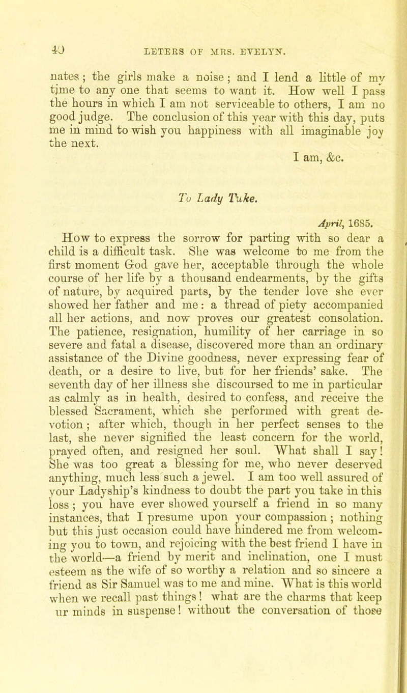 iJ nates; the girls make a noise; and I lend a little of my time to any one that seems to want it. How well I pass the hours in which I am not serviceable to others, I am no good judge. The conclusion of this year with this day, puts me in mind to wish you happiness with all imaginable joy the next. I am, &c. To Lady Tuke. April, 1685. How to express the sorrow for parting with so dear a child is a difficult task. She was welcome to me from the first moment Glod gave her, acceptable through the whole course of her life by a thousand endearments, by the gifts of nature, by acquired parts, by the tender love she ever showed her father and me: a thread of piety accompanied all her actions, and now proves our greatest consolation. The patience, resignation, humility of her carriage in so severe and fatal a disease, discovered more than an ordinary assistance of the Divine goodness, never expressing fear of death, or a desire to live, but for her friends’ sake. The seventh day of her illness she discoursed to me in particular as calmly as in health, desired to confess, and receive the blessed Sacrament, which she performed with great de- votion ; after which, though in her perfect senses to the last, she never signified the least concern for the world, prayed often, and resigned her soul. What shall I say! She was too great a blessing for me, who never deserved anything, much less such a jewel. I am too well assured of your Ladyship’s kindness to doubt the part you take in this loss; you have ever showed yourself a friend in so many instances, that I presume upon your compassion; nothing but this just occasion could have hindered me from welcom- ing you to town, and rejoicing with the best friend I have in the world—a friend by merit and inclination, one I must esteem as the wife of so worthy a relation and so sincere a friend as Sir Samuel was to me and mine. What is this world when we recall past things! what are the charms that keep ur minds in suspense! without the conversation of those