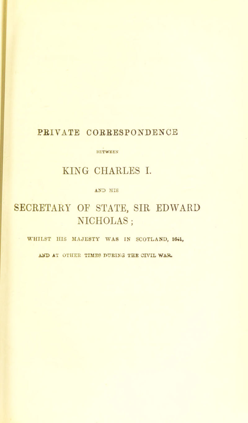 PRIVATE CORRESPONDENCE BETWEEN KING CHARLES I. AND HIS SECRETARY OF STATE, SIR EDWARD NICHOLAS ; WHILST HIS MAJESTY WAS IN SCOTLAND, 1641, AJfD AT OTHER TIMES DURING THE CIVIL WAR.