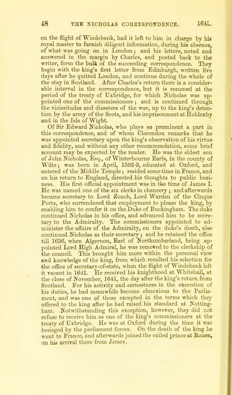 on the flight of Windebank, had it left to him in charge by his royal master to furnish diligent information, during his absence, of what was going on in London; and his letters, noted and answered in the margin by Charles, and posted back to the writer, form the bulk of the succeeding correspondence. They begin with the king’s first letter from Edinburgh, written five days after he quitted London, and continue during the whole of the stay in Scotland. After Charles’s return there is a consider- able interval in the correspondence, but it is resumed at the period of the treaty of Uxbridge, for which Nicholas was ap- pointed one of the commissioners ; and is continued through the vicissitudes and disasters of the war, up to the king’s deten- tion by the army of the Scots, and his imprisonment at Holdenby and in the Isle of Wight. Of Sir Edward Nicholas, who plays so prominent a part in this correspondence, and of whom Clarendon remarks that he was appointed secretary upon the king’s observation of his virtue and fidelity, and without any other recommendation, some brief account may be expected by the reader. He was the eldest son of John Nicholas, Esq., of Winterbourne Earls, in the county of Wilts; was bom in April, 1592-3, educated at Oxford, and entered of the Middle Temple; resided some time in France, and on his return to England, directed his thoughts to public busi- ness. His first official appointment was in the time of James I. He was named one of the six clerks in chancery ; and afterwards became secretary to Lord Zouch, Lord Warden of the Cinque Ports, who surrendered that employment to please the king, by enabling him to confer it on the Duke of Buckingham. The duke continued Nicholas in his office, and advanced him to be secre- tary to the Admiralty. The commissioners appointed to ad- minister the affairs of the Admiralty, on the duke’s death, also continued Nicholas as their secretary; and he retained the office till 1636, when Algernon, Earl of Northumberland, being ap- pointed Lord High Admiral, he was removed to the clerkship of the council. This brought him more within the personal view and knowledge of the king, from which resulted his selection for the office of secretary-of-state, when the flight of Windebank left it vacant in 1641. He received his knighthood at Whitehall, at the close of November, 1641, the day after the king’s return from Scotland. For his activity and earnestness in the execution of his duties, he had meanwhile become obnoxious to the Parlia- ment, and was one of those excepted in the terms winch they offered to the king after he had raised his standard at Notting- ham. Notwithstanding this exception, however, they did not refuse to receive him as one of the king’s commissioners at the treaty of Uxbridge. He was at Oxford during the time it was besieged by the parliament forces. On the death of the king he went to France, and afterwards joined the exiled prince at Rouen, on his arrival there from Jersey.