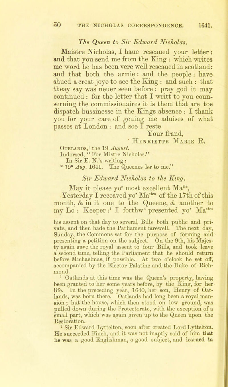 The Queen to Sir Edward Nicholas. Maistre Nicholas, I haue reseaued your letter: and that you send me from the King : which writes me word he has been vere well reseaued in Scotland: and that both the armie: and the people : have shued a creat joye to see the King : and such : that theay say was neuer seen before : pray god it may continued : for the letter that I writt to you coun- serning the commissionaires it is them that are toe dispatch bussinesse in the Kings absence : I thank yon for your care of geuing me aduises of what passes at London : and soe I reste Your fraud, Henriette Marie R. Otelaxds,1 the 19 August. Indorsed, “ For Mistre Nicholas.” In Sir E. N.’s writing :  19° Aug. 1641. The Qneenes ler to me.” Sir Edward Nicholas to the King. May it please yor most excellent Ma,ie, Yesterday I receaved yor Maties of the 17th of this month, & in it one to the Queene, & another to my Lo : Keeper I forthw'1 presented yor Matle‘ liis assent on that day to several Bills both public and pri- vate, and then bade the Parliament farewell. The next day, Sunday, the Commons sat for the purpose of forming and presenting a petition on the subject. On the 9th, his Majes- ty again gave the royal assent to four Bills, and took leave a second time, telling the Parliament that he should return before Michaelmas, if possible. At two o’clock he set off, accompanied by the Elector Palatine and the Duke of Bich- mond. 1 Oatlands at this time was the Queen’s property, having been granted to her some years before, by the King, for her life. In the preceding year, 1640, her son, Henry of Oat- lands, was born there. Oatlands had long been a royal man- sion ; but the house, which then stood on low ground, was pulled down during the Protectorate, with the exception of a small part, which was again given up to the Queen upon the Kestoration. 2 Sir Edward Lyttelton, soon after created Lord Lyttelton. He succeeded Finch, and it was not inaptly said of liirn tliat ha was a good Englishman, a good subject, and learned ia