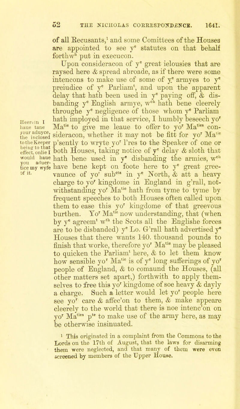 of all Recusants,1 and some Comittees of the Houses are appointed to see ye statutes on that behalf forthwh put in exec aeon. Upon consideracon of ye great ielousies that are raysed here & spread abroade, as if there were some intencons to make use of some of y.e armyes to ye preiudice of ye Parliam', and upon the apparent delay that hath been used in ye paying off, & dis- banding ye English armye, wcU hath bene cleerely throughe ye negligence of those whom ye Parliam H j hath imployed in that service, I humbly beseech yor iiaue tane Matie to give me leaue to offer to yor Ma,ie‘ con- the^nciosed sideracon, whether it may not be fitt for yor Ma:ie to the Keeper p’sently to wryte yor l’res to the Speaker of one or effect,oniiei both Houses, taking notice of ye delay & sloth that would baue hath bene used in y® disbanding the armies, wcb tice my wyfe have bene kept on foote here to ye great gree- 3fit- vaunce of yor subctB in ye North, & att a heavy charge to yor kingdome in England in g’rall, not- withstanding yor Matie hath from tyme to tyme by frequent speeches to both Houses often called upon them to ease this yor kingdome of that greevous burthen. Yor Matie now understanding, that (when by ye agreem' wth the Scots all the Englishe forces are to be disbanded) ye Lo. G’rall hath advertised y* Houses that there wants 140. thousand pounds to finish that worlte, therefore yor Matie may be pleased to quicken the Parliam1 here, & to let them know how sensible yor Ma,ie is of ye long sufferings of yo' people of England, & to comaund the Houses, (all other matters set apart,) forthwith to apply them- selves to free this yor kingdome of soe heavy & dayly a charge. Such a letter would let yor people here see yor care & affec’on to them, & make appeare cleerely to the world that there is noe intenc’on on yor Maties p,e to make use of the army here, as may be otherwise insinuated. 1 This originated in a complaint from the Commons to the Lords on the 17th of August, that the laws for disarming them were neglected, and that many of them were even screened by members of the Upper House.