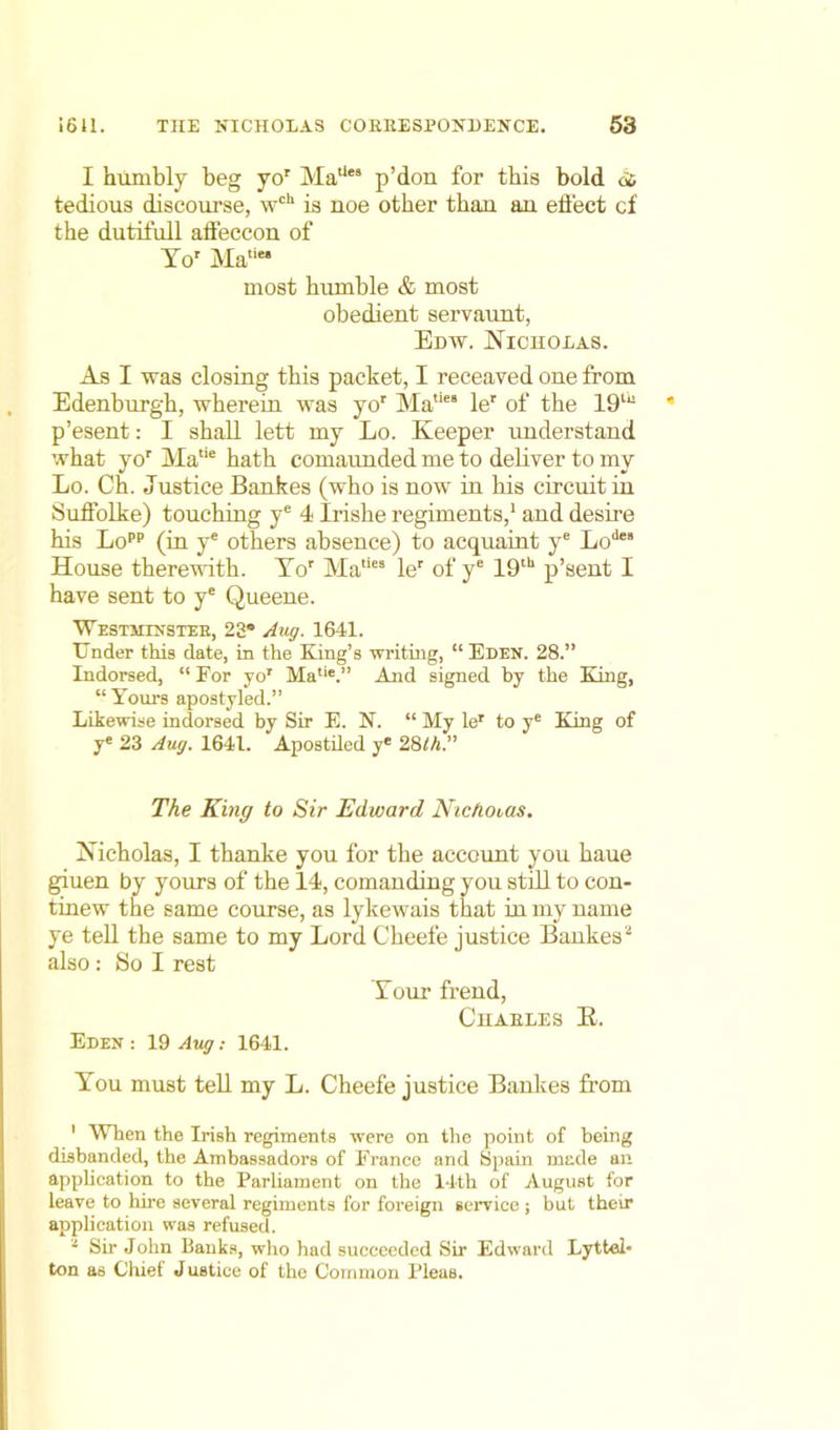 I humbly beg yor Matles p’dou for this bold ds tedious discourse, wch is noe other than an effect cf the dutifull affeccon of Tor Ma‘‘“ most hiunble & most obedient servaunt, Edw. Nicholas. As I was closing this packet, I receaved one from Edenburgh, wherein was yor Ma,le! ler of the 19tu p’esent: I shall lett my Lo. Keeper understand what yor Matie hath comaunded me to deliver to my Lo. Ch. Justice Bankes (who is now in his circuit in Suffolke) touching ye 4 Irishe regiments,1 and desire his Lopp (in ye others absence) to acquaint ye Lodes House therewith. Yor Matie‘ ler of ye 19th p’sent I have sent to ye Queene. Westminstee, 23° Aug. 1641. Under this date, in the King’s writing, “Eden. 28.” Indorsed, “ For yor Matie.” And signed by the King, “Yours apostyled.” Likewise indorsed by Sir E. N. “ My ler to ye King of ye 23 Aug. 1641. Apostiled ye 2,8th.” The King to Sir Edward Nicholas. Nicholas, I thanke you for the account you haue giuen by yours of the 14, comanding you still to con- tinew the same course, as lykewais that in my name ye tell the same to my Lord Cheefe justice Bankes* also: So I rest Your frend, C11 ABLE S R. Eden : 19 Aug.- 1641. You must tell my L. Cheefe justice Bankes from ' When the Irish regiments were on the point of being disbanded, the Ambassadors of France and Spain made an application to the Parliament on the 14th of August for leave to hire several regiments for foreign service ; but their application was refused.  Sir John Banks, who had succeeded Sir Edward Lyttel- ton as Chief J ustice of the Common Pleas.