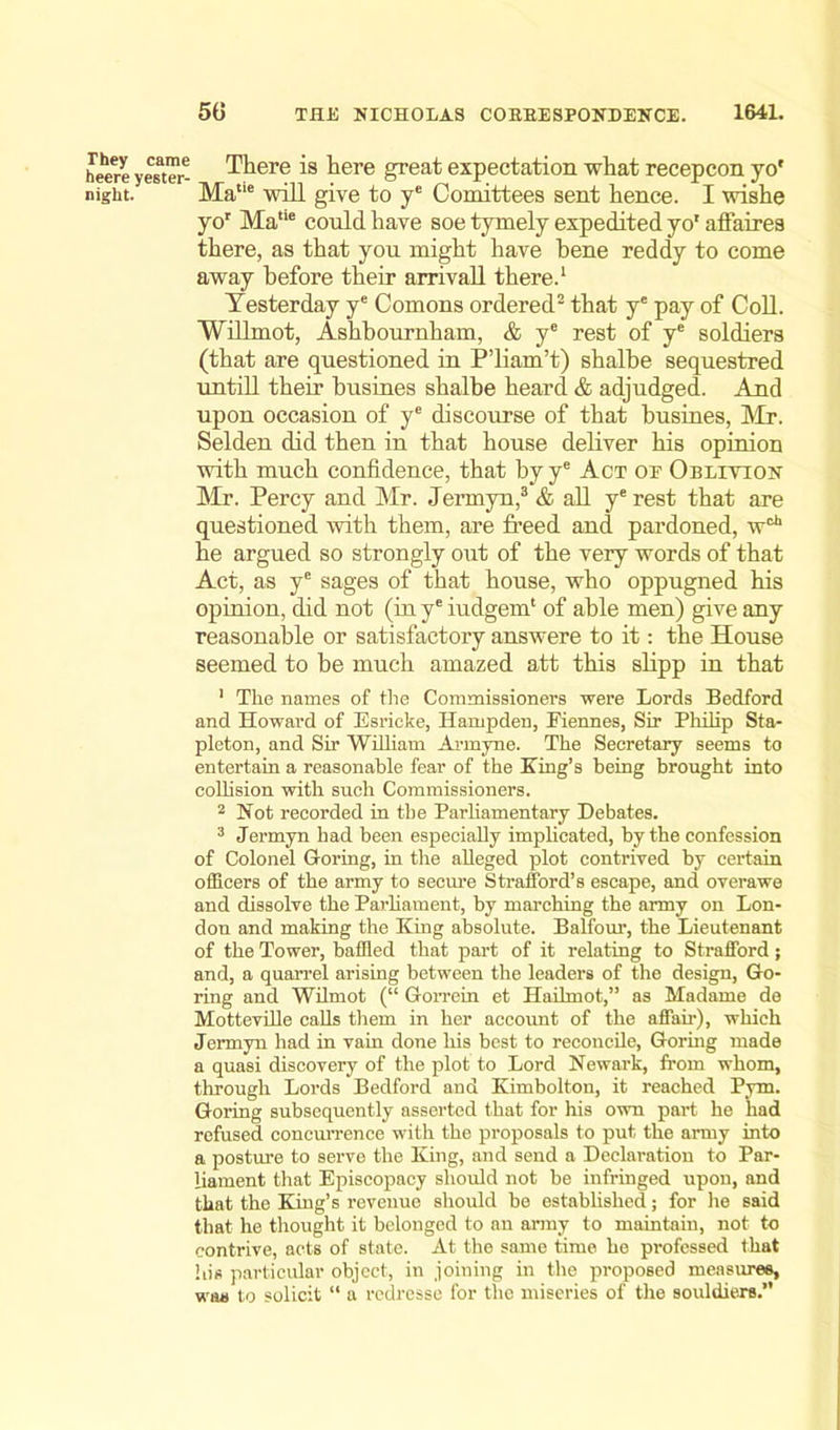 heere yestTr- There is here great expectation what recepcon yo' night. Matie will give to ye Comittees sent hence. I wishe yor Ma“e could have soe tymely expedited yo1 affaires there, as that you might have bene reddy to come away before their arrival! there.1 Yesterday ye Comons ordered2 that ye pay of Coll. Willmot, Ashbournham, & ye rest of ye soldiers (that are questioned in P’liam’t) shalbe sequestred untill their busines shalbe heard & adjudged. And upon occasion of ye discourse of that busines, Mr. Selden did then in that house deliver his opinion with much confidence, that by ye Act oe Oblivion Mr. Percy and Mr. Jermyn,3 & all ye rest that are questioned with them, are freed and pardoned, w0*1 he argued so strongly out of the very words of that Act, as ye sages of that house, who oppugned his opinion, did not (in ye iudgem1 of able men) give any reasonable or satisfactory answere to it: the House seemed to be much amazed att this slipp in that 1 The names of the Commissioners were Lords Bedford and Howard of Esrieke, Hampden, Fiennes, Sir Philip Sta- pleton, and Sir William Armyne. The Secretary seems to entertain a reasonable fear of the King’s being brought into collision with such Commissioners. 2 Not recorded in the Parliamentary Debates. 3 Jermyn had been especially implicated, by the confession of Colonel Goring, in the alleged plot contrived by certain officers of the army to secure Strafford’s escape, and overawe and dissolve the Parliament, by marching the army on Lon- don and making the King absolute. Balfour, the Lieutenant of the Tower, baffled that part of it relating to Strafford; and, a quarrel arising between the leaders of the design, Go- ring and Wilmot (“ Gorrein et Hailmot,” as Madame de Motteville calls them in her account of the affair), which Jermyn had in vain done his best to reconcile, Goring made a quasi discovery of the plot to Lord Newark, from whom, through Lords Bedford and Kimbolton, it reached Pym. Goring subsequently asserted that for his own part he had refused concurrence with the proposals to put the army into a posture to serve the King, and send a Declaration to Par- liament that Episcopacy should not be infringed upon, and that the King’s revenue should be established; for he said that he thought it belonged to an army to maintain, not to contrive, acts of state. At the same time he professed that his particular object, in joining in the proposed measures, was to solicit “ a redresse for the miseries of the souldiers.”