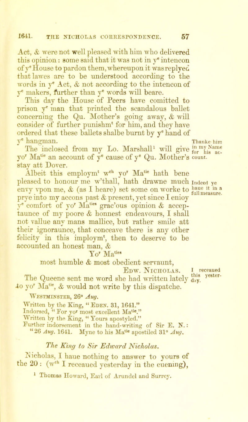 Act, & were not well pleased with him who delivered this opinion: some said that it was not in ye intencon of ye House to pardon them, whereupon it wasreplyed thatlawes are to he understood according to the words in ye Act, & not according to the intencon of y* makers, further than ye words will beare. This day the House of Peers have comitted to prison ye man that printed the scandalous ballet concerning the Qu. Mother’s going away, & will consider of further punishm' for him, and they have ordered that these ballets shalbe burnt by ye hand of ye hangman. Thanke him The inclosed from my Lo. Marshall1 will give foV^s 8^ yor Matie an account of ye cause of ye Qu. Mother’s count, stay att Dover. Albeit this employin' wch yor Ma'ie hath bene pleased to honour me w’thall, hath drawne much indeed ye envy vpon me, & (as I heare) set some on worke to }18“e il in 8 prye into my accons past & present, yet since 1 emoy y* comfort of yor Ma‘‘“ grac’ous opinion & accep- taunce of my poore & konnest endeavours, I shall not vallue anv mans mallice, but rather smile att them ignoraunce, that conceave there is any other felicity in this imploym', then to deserve to be accounted an honest man, & Yor Matie most humble & most obedient servaunt, Edw. Nicholas, i receaued The Queene sent me word she had wHtten lately a'y. >e6ter’ -to yor Matie, & would not write by this dispatche. Westminster, 26° Aug. Written by the King, “Eden. 31, 1641. Indorsed, “ For yor most excellent Matie.” Written by the King, “Yours apostyled.” Further indorsement in the hand-writing of Sir E. N.: “ 26 Aug. 1641. Myne to his Matie apostiled 31° Aug. The King to Sir Edward Nicholas. Nicholas, I haue nothing to answer to yours of the 20 : (wch I receaued yesterday in the euening), 1 Thomas Howard, Earl of Arundel and Surrey.