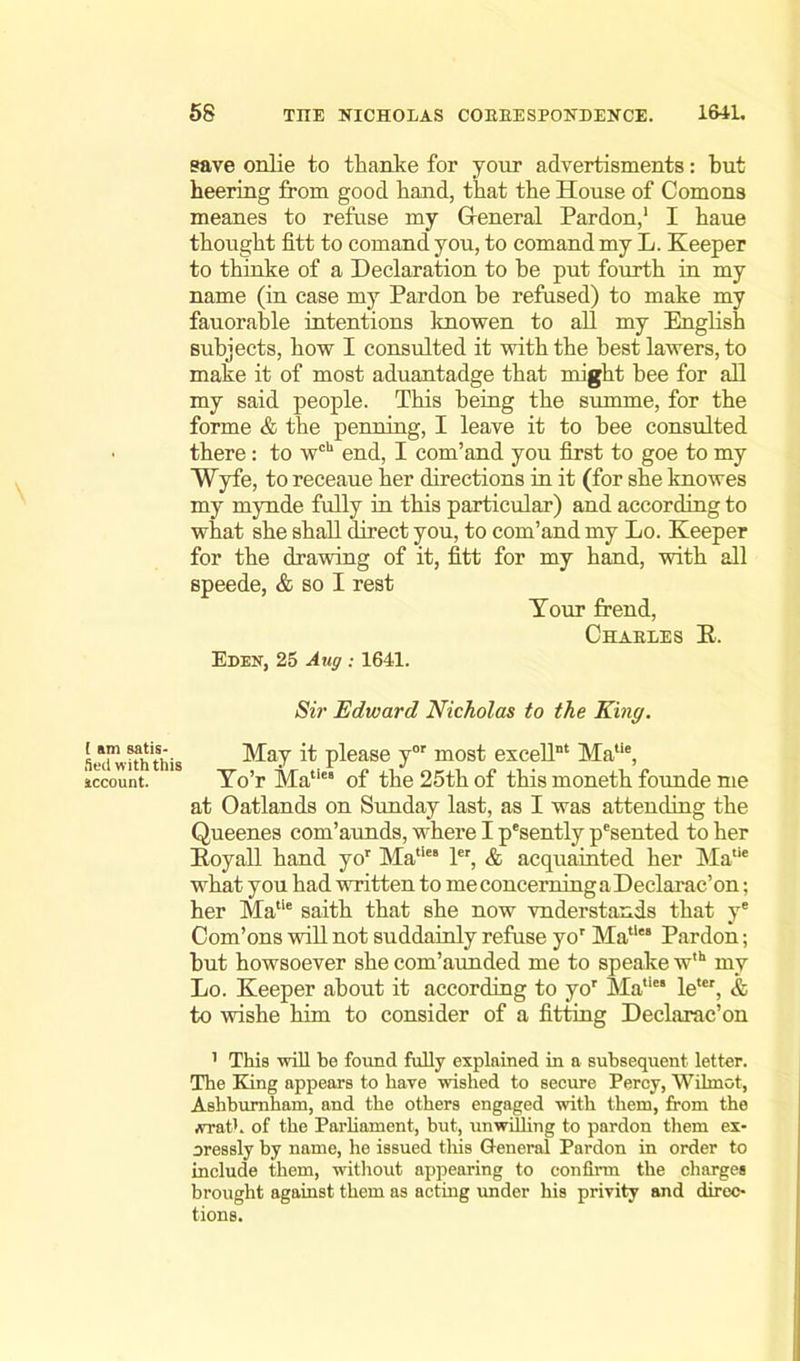[ am satis- fied with this account. save onlie to thanke for your advertisments: but beering from good band, that tbe House of Comons meanes to refuse my General Pardon,1 I baue thought fitt to comand you, to comand my L. Keeper to thinke of a Declaration to be put fourth in my name (in case my Pardon be refused) to make my fauorable intentions knowen to all my English subjects, how I consulted it with the best lawers, to make it of most aduantadge that might bee for all my said people. This being the summe, for the forme & the penning, I leave it to bee consulted there: to wch end, I com’and you first to goe to my Wyfe, to receaue her directions in it (for she knowes my mynde fully in this particular) and according to what she shall direct you, to com’and my Lo. Keeper for the drawing of it, fitt for my hand, with all speede, & so I rest Your trend, Chaeles R. Eden, 25 Aug : 1641. Sir Edward Nicholas to the King. May it please yor most excellnt Matie, Yo’r Matie’ of the 25th of this moneth founde me at Oatlands on Sunday last, as I was attending the Queenes com’aunds, where I p'sently pesented to her Iioyall hand yor Matie ler, & acquainted her Matie what you had written to meconcerningaDeclarac’on; her Matie saith that she now vnderstands that ye Com’ons will not suddainly refuse yor Mall“ Pardon; but howsoever she com’aunded me to speake w,h my Lo. Keeper about it according to yor Matic“ letcr, & to wishe him to consider of a fitting Declarac’on 1 This will be found fully explained in a subsequent letter. The King appears to have wished to secure Percy, Wihnct, Ashbumham, and the others engaged with them, from the .vrat!. of tbe Parliament, but, unwilling to pardon them ex- pressly by name, he issued this General Pardon in order to include them, without appearing to confirm the charges brought against them as acting under his privity and direc- tions.