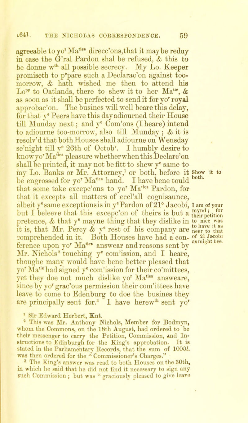 agreeable to yo'Matie' direcc’ons,that it maybe reday in case the G’ral Pardon sbal be refused, & this to be donne wth all possible secrecy. My Lo. Keeper promiseth to pepare such a Declarac’on against too- morrow, & bath wished me then to attend his Lopp to Oatlands, there to shew it to her Matie, & as soon as it shall be perfected to send it for yor royal approbac’on. The busines will well beare this delay, for that ye Peers have this dayadiourned their House till Munday next; and ye Com’ons (Iheare) intend to adiourne too-morrow, also till Munday ; & it is resolv’d that both Houses shall adiourne on Wensday se’night till ye 26th of Octobh I humbly desire to knowyorMa,ies pleasure whetherwhenthisDeclarc’on shall be printed, it may not be fitt to shew ye same to my Lo. Banks or Mr. Attorney,1 or both, before it be engrossed for yor MatUs hand. I have bene tould that some take excepc’ons to yor Mane8 Pardon, for that it excepts all matters of eccl’all cognisaunce, albeit yesame exceptions is in ye Pardon of21° Jacobi, but I beleeve that this excepc’on of theirs is but a pretence, & that ye mayne thing that they dislike in it is, that Mr. Percy & ye rest of his company are comprehended in it. Both Houses have had a con- ference upon yor MaliM answear and reasons sent by Mr. Kichols2 touching ye com’ission, and I heare, thoughe many would have bene better pleased that yor Matie had signed ye com’ission for their co’mittees, yet they doe not much dislike yor Maties answeare, since by yor grac’ous permission their com’ittees have leave to come to Edenburg to doe the busines they are principally sent for.3 I have herewlh sent yor ’ Sir Edward Herbert, Knt. 2 This was Mr. Anthony Nichols, Member for Bodmyn, whom the Commons, on the 18th August, had ordered to be then- messenger to carry the Petition, Commission, *nd In- structions to Edinburgh for the King’s approbation. It is stated in the Parliamentary Records, that the sum of lOOOf. was then ordered for the ‘‘ Commissioner’s Charges.” 3 The King’s answer was read to both Houses on the 30th, in which he said that he did not find it necessary to sign any such Commission ; but was “ graciously pleased to give leave Show it to both. I am of your mynd; for their petition to mee was to have it as neer to that of 21 Jacobi as might bee.