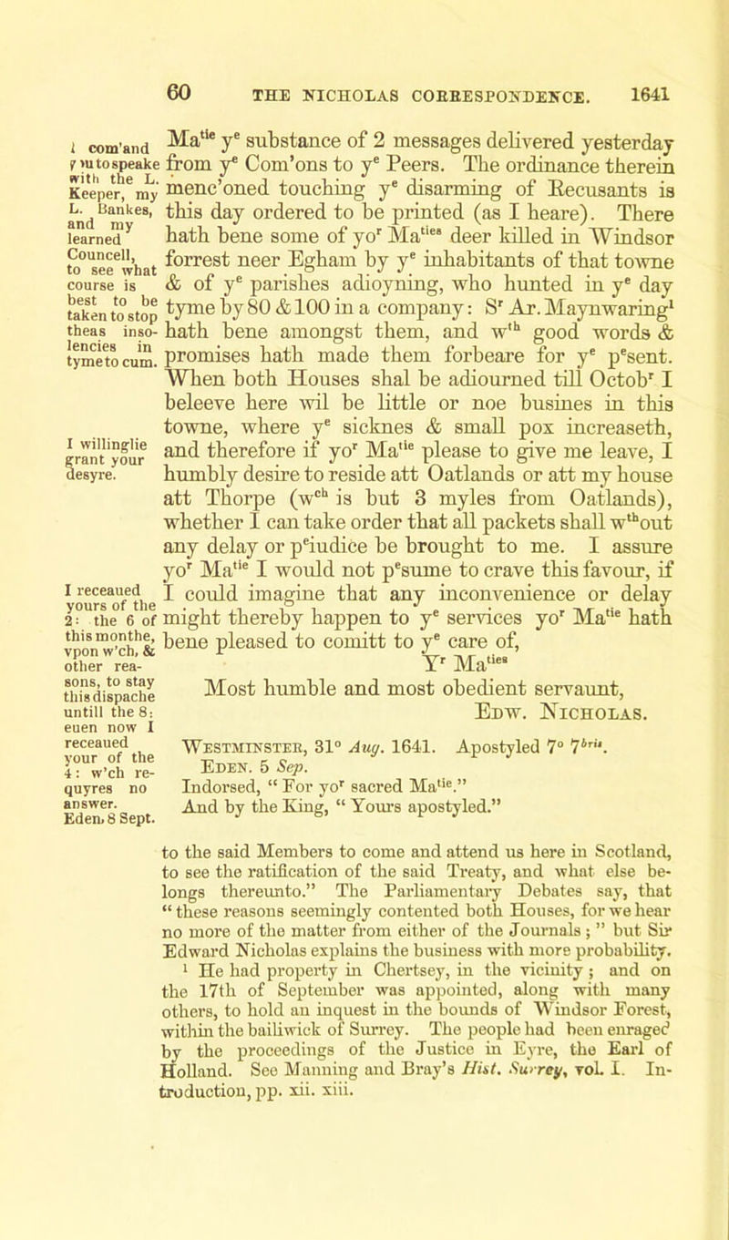 t com.and Matie ye substance of 2 messages delivered yesterday nutospeake from ye Com’ons to ye Peers. The ordinance therein Keeper|6 my menc’oned touching ye disarming of Recusants is andBankes’ day ordered to be printed (as I heare). There iearned'y hath bene some of yor Matic‘ deer killed in Windsor to°Useeelwbat f°rres^ neer Egham by ye inhabitants of that towne course is * & of ye parishes adioyning, who hunted in ye day takentostop tJmeby80 & 100 m a company: Sr Ar.Maynwaring1 theas inso- hath bene amongst them, and wlh good words & tymetocum. promises hath made them forbeare for ye pesent. When both Houses shal be adiourned till Octobr I beleeve here wil be little or noe busines in this towne, where ye sicknes & small pox increaseth, and therefore if yor Ma,le please to give me leave, I humbly desire to reside att Oatlands or att my house att Thorpe (wch is but 3 myles from Oatlands), whether I can take order that all packets shall wthout any delay or p'iudice be brought to me. I assure yor Matie I would not pesume to crave this favour, if I could imagine that any inconvenience or delay the 6 of might thereby happen to ye services yor MalU hath vponw°’chh& dene pleased to comitt to ye care of, I willinglie grant your desyre. 1 receaued yours of the 2 other rea- Yr Ma° sons, to stay thisdispache untill the 8: euen now I receaued your of the 4: w’ch re- quyres no answer. Eden. 8 Sept. Most humble and most obedient servaunt, Edw. Nicholas. Westminster, 31° Auy. 1641. Apostyled 7° 1bri‘. Eden. 5 Sep. Indorsed, “ For yor sacred Malie.” And by the King, “ Yours apostyled.” to the said Members to come and attend us here in Scotland, to see the ratification of the said Treaty, and what else be- longs thereunto.” The Parliamentary Debates say, that “ these reasons seemingly contented both Houses, for we hear no more of the matter from either of the Journals ; ” but Sir Edward Nicholas explains the business with more probability. 1 He had property in Chertsey, in the vicinity ; and on the 17th of September was appointed, along with many others, to hold an inquest in the bounds of Windsor Forest, within the bailiwick of Surrey. The people had been enraged by the proceedings of the Justice in Eyre, the Earl of Holland. See Manning and Bray’s Hist. Surrey, voL I. In- troduction, pp. xii. xiii.