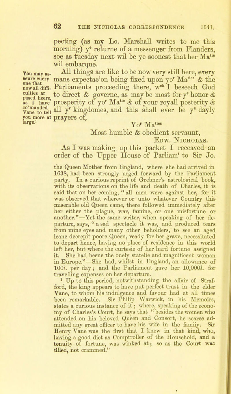 You may as- seure euery one that now all diffi- culties ar pased heere, as I have co’manded Vane to tell you more at large.1 pecting (as my Lo. Marshall writes to me this morning) ye returne of a messenger from Flanders, soe as ttiesday next wil be ye soonest that her Matie wil emharque. AH things are like to be now very still here, every mans expectac’on being fixed upon yor Maties & the Parliaments proceeding there, wch I beseech G-od to direct & goveme, as may be most for y* honor & prosperity of yor Matie & of your royall posterity & all yr kingdomes, and this shall ever be ye dayly prayers of, To' Matles Most humble & obedient servaunt, Edw. Nicholas. As I was making up this packet I receaved an order of the Upper House of Parham' to Sir Jo. the Queen Mother from England, where she had arrived in 1638, had been strongly urged forward by the Parliament party. In a curious reprint of Grebner’s astrological hook, with its observations on the life and death of Charles, it is said that on her coming, “ all men were against her, for it was observed that wherever or unto whatever Country this miserable old Queen came, there followed immediately after her either the plague, war, famine, or one misfortune or another.”—Yet the same writer, when speaking of her de- parture, says, “ a sad spectacle it was, and produced tears from mine eyes and many other beholders, to see an aged leane decrepit poore Queen, ready for her grave, necessitated to depart hence, having no place of residence in this world left her, but where the curtesie of her hard fortune assigned it. She had heene the onely statelie and magnificent woman in Europe.”—She had, whilst in England, an allowance of 100?. per day; and the Parliament gave her 10,000?. for travelling expenses on her departure. 1 Up to this period, notwithstanding the affair of Straf- ford, the king appears to have put perfect trust in the elder Yane, to whom his indulgence and favour had at all times been remarkable. Sir Philip Warwick, in his Memoirs, states a curious instance of it; where, speaking of the econo- my of Charles’s Court, he says that “ besides the women who attended on his beloved Queen and Consort, he scarce ad- mitted any great officer to have his wife in the farniiy. Sir Henry Yane was the first that I knew in that kind, who, having a good diet as Comptroller of the Household, and a tenuity of fortune, was winked at; so as the Court was filled, not crammed.”