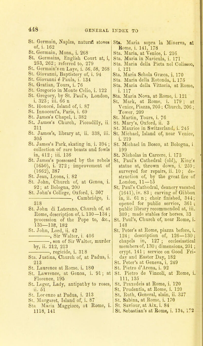 St. Germain, Naples, natural stoves of, i. 162 St. Germaiu, Mons., i. 268 St. Germains, English Court at, i, 253, 262; referred to, 279 St. Germain’s en Laye, i. 56, 58, 268 St. Giovanni, Baptistery of, i. 94 St. Giovanni d Paula, i. 134 St. Gratian, Tours, i. 76 St. Gregorio in Monte Celio, i. 122 St. Gregory, by St. Paul’s, London, i. 323; iii. 66 n St. Honore, Island of, i. 87 St. Innocent’s, Paris, i. 69 St. James’s Chapel, i. 382 St. James’s Church, Piccadilly, ii. 211 St. James’s, library at, ii. 338, iii. 305 St. James’s Park, skating in, i. 394 ; collection of rare beasts and fowls in, 412 ; iii. 136 St. James’s possessed by the rebels (1650), i. 272; improvement of (1662), 387 St. Jean, Lyons, i. 82 St. John, Church of, at Genoa, i. 92 ; at Bologna, 200 St. John’s College, Oxford, i. 307 — , Cambridge, i. 318 St. John di Laterano, Church of, at Home, description of, i. 130—134 ; procession of the Pope to, &c., 135—138, 182 St. John, Lord, ii. 42 , Sir Walter, i. 406 , son of Sir Walter, murder by, ii. 212, 213 , regicide, i. 318 Sta. Justina, Church of, at Padua, i. 213 St. Laurence at Rome, i. 180 St. Lawrence, at Genoa, i. 91; at Florence, 195 St. Leger, Lady, antipathy to roses, ii. 51 St. Lorenzo at Padua, i. 213 St. Margaret, Island of, i. 87 Sta Maria Maggiore, at Rome, i. 1118, 141 Sta. Maria sopra la Minerva, at Rome, i. 141, 178 Sta. Maria, at Venice, i. 216 Sta. Maria in Navicula, i. 171 Sta. Maria della Pieta nel Colisseo, i. 121 Sta. Maria Scbola Graeca, i. 170 Sta. Maria della Rotonda, i. 175 Sta. Maria della Vittoria, at Rome, i. 117 Sta. Maria Nova, at Rome, i. 121 St. Mark, at Rome, i. 179 ; at Venice, Piazza, 205 ; Church, 206 ; Tower, 209 St. Martin, Tours, i. 76 St. Mary’s, Oxford, ii. 3 St. Maurice in Switzerland, i. 245 St. Michael, Island of, near Venice, i. 219 St. Michael in Bosco, at Bologna, i 199 St. Nicholas in Carcere, i. 173 St. Paul’s Cathedral (old), Kinsr's statue at, thrown down, i. 259; surveyed for repairs, ii. 10; de- struction of, by the great fire of London, 11—15 St. Paul’s Cathedral, deanery vacated (1641), iv. 83 ; carving of Gibbon in, ii. 61 n ; choir finished, 344; opened for public service, 361 ; public library recommended at, iii. 309 ; made stables for horses, 33 St. Paul’s, Church of, near Rome, i. 148 St. Peter’s at Rome, piazza before, i. 124; description of, 126—130; chapels in, 127 ; ecclesiastical members of, 130; dimensions, 201; crypt, 141; service on Good Fri- day and Easter Day, 182 St. Peter’s at Geneva, i. 249 St. Pietro d’Arena, i. 92 St. Pietro de Vincoli, at Rome, i. Ill, 135 St. Praxedeis at Rome, i. 120 St. Prudentia, at Rome, i, 120 St. Ruth, General, slain, ii. 327 St. Sabina, at Rome, i. 170 St. Saviour, at Aix, i. 84 St. Sebastian’s at Rome, i. 134, 172