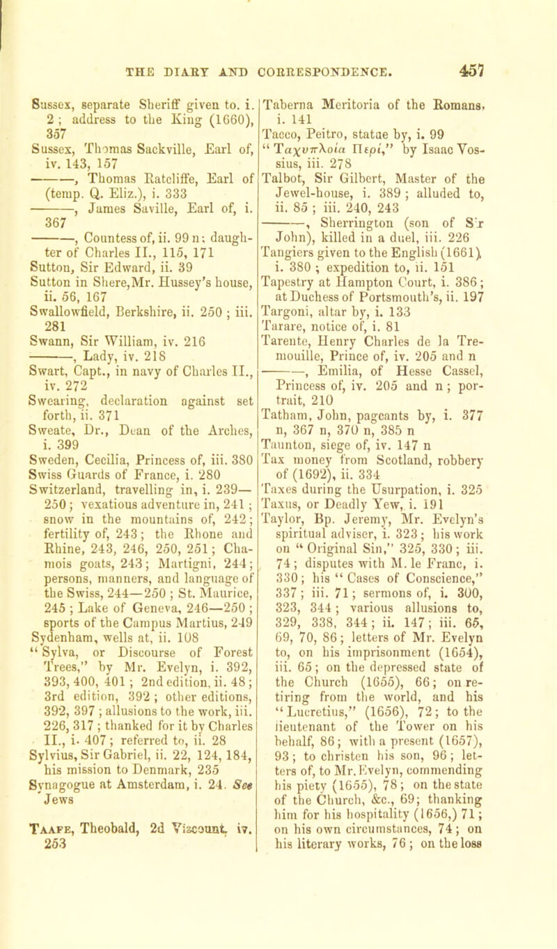 Sussex, separate Sheriff given to. i. 2 ; address to the King (1660), 357 Sussex, Thomas Sackville, Earl of, iv. 143, 157 — , Thomas Katcliffe, Earl of (temp. Q. Eliz.), i. 333 , James Saville, Earl of, i. 367 , Countess of, ii. 99 n; daugh- ter of Charles II., 115, 171 Sutton, Sir Edward, ii. 39 Sutton in Shere,Mr. Hussey’s house, ii. 56, 167 Swallowfleld, Berkshire, ii. 250 ; iii. 281 Swann, Sir William, iv. 216 , Lady, iv. 218 Swart, Capt., in navy of Charles II., iv. 272 Swearing, declaration against set forth, ii. 371 Sweate, Dr., Dean of the Arches, i. 399 Sweden, Cecilia, Princess of, iii. 380 Swiss Guards of Prance, i. 280 Switzerland, travelling in, i. 239— 250 ; vexatious adventure in, 241; snow in the mountains of, 242; fertility of, 243; the Rhone and Rhine, 243, 246, 250, 251; Cha- mois goats, 243; Martigni, 244; persons, manners, and language of the Swiss, 244—250 ; St. Maurice, 245 ; Lake of Geneva, 246—250 ; sports of the Campus Martius, 249 Sydenham, wells at, ii. 108 “ Sylva, or Discourse of Forest Trees,” by Mr. Evelyn, i. 392, 393,400,401; 2nd edition, ii. 48 ; 3rd edition, 392 ; other editions, 392, 397 ; allusions to the work, iii. 226, 317 ; thanked for it by Charles II., i. 407; referred to, ii. 28 Sylvius, Sir Gabriel, ii. 22, 124, 184, his mission to Denmark, 235 Synagogue at Amsterdam, i. 24. See Jews Taafe, Theobald, 2d Viscount, iv. 253 Taberna Meritoria of the Romans. i. 141 Tacco, Peitro, statue by, i. 99 “ TaxvTrXoia Uipi,” by Isaac Vos- sius, iii. 278 Talbot, Sir Gilbert, Master of the Jewel-house, i. 389 ; alluded to, ii. 85 ; iii. 240, 243 , Sherrington (son of Sir John), killed in a duel, iii. 226 Tangiers given to the English (1661) i. 380 ; expedition to, ii. 151 Tapestry at Hampton Court, i. 386 ; at Duchess of Portsmouth’s, ii. 197 Targoni, altar by, i. 133 'Harare, notice of, i. 81 Tarente, Henry Charles de la Tre- mouille, Prince of, iv. 205 and n —, Emilia, of Hesse Cassel, Princess of, iv. 205 and n; por- trait, 210 Tatham, John, pageants by, i. 377 n, 367 n, 370 n, 385 n Taunton, siege of, iv. 147 n Tax money from Scotland, robbery of (1692), ii. 334 Taxes during the Usurpation, i. 325 Taxus, or Deadly Yew, i. 191 Taylor, Bp. Jeremy, Mr. Evelyn’s spiritual adviser, i. 323; his work on “ Original Sin,” 325, 330 ; iii. 74; disputes with M.le Franc, i. 330; his “ Cases of Conscience,” 337; iii. 71; sermons of, i. 300, 323, 344; various allusions to, 329, 338, 344 ; ii. 147; iii. 65, 69, 70, 86; letters of Mr. Evelyn to, on his imprisonment (1654), iii. 65; on the depressed state of the Church (1655), 66; on re- tiring from the world, and his “Lucretius,” (1656), 72; to the lieutenant of the Tower on his behalf, 86; with a present (1657), 93; to christen his son, 96; let- ters of, to Mr.Evelyn, commending his piety (1655), 78; on the state of the Church, &c., 69; thanking him for his hospitality (1656,) 71; on his own circumstances, 74; on his literary works, 76 ; on the loss