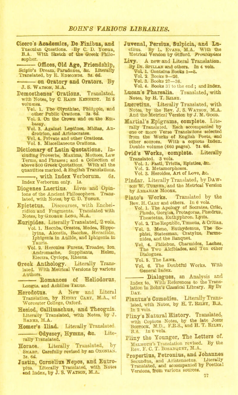 Cicero's Academics, De Finibus, and Tusculm Questions. By C. D. Yonge, B.A. With Sketch of the Greek Philo- sopher. — Offices, Old Age, Friendship, Solpio’s Dream, Paradoxes, to. Literally Translated, by R. Edmonds. 3s. 6d. on Oratory and Orators, By J. S. Watson, M.A Demosthenes’ Orations. Translated, with Notes, by C- Rank Kennedy. In S volumes. Ycl. 1. The Olynthiao, Philippic, and other Public Orations. 3*. 6d Yol. 2. On the drawn and on the Em- bassy. Vo!. 3. Against LepVnes, Mldlas, An- drotrion, and Aristocrates. VoL 4. Private and other Oration*. Vol. 5. Miscellaneous Orations. Dictionary of Latin Quotations. In- cluding Proverbs, Maxims, Mottoes, Law Terms, and Phrases; and a Collection of above BOO Greek Quotations. With all the quantities marked, & English Translations. — with Index Verborum. 6s. Index Verborum only. Is. Diogenes Laertius. Lives and Opin- ions of the Ancient Philosophers. Trans- lated, with Notes, by C. D. Yonge. Epictetus. Discourses, with Enchei- ridion and Fragments. Translated with Notes, by Geobge Long, M.A. Euripides. Literally Translated. 2 vols, Vol 1. Hecuba, Orestes, Medea, Hippo- lytns, Alcestls, Bacchse, Heraclidai, Iphigenla in Aullde, and Iphlgenia In Taurls. Vol. 2. Hercules Farens, Troades, Ion, Andromache, Suppliants, Helen, Electra, Cyclops, Rhesus. Greek Anthology. Literally Trans- lated. With Metrical Versions by various Authors. ~ Romances of Heliodorus. Longus. and Achilles Tairas. Herodotus. A New and Literal Translation, by Henby Cast, M.A., ol Worcester College, Oxford. Hesiod, Callimachus, and Theognit. Literally Translated, with Notes, by J. Banks, M.A. Homer’s Iliad. Literally Translated ■ Odyssey, Hymns, &e. Lite- rally Translated. Horace, Literally Translated, by Smabt. Carefully revised by an Oxonian. 3a. 6d. Justin, Cornelius Nepos, and Eutro- plns. Literally Translated, with Notei and Index, by J. S. Watson, M.A. Juvenal, Persins, Sulpicia, and In- diras. By L. Evans, M.A. With the Metrical Version by Gilford. Frontispiect Livy. A new and Literal Translation, By Dr. Sr ill an and others. In 4 voir.. Vol. 1. Contains Books 1—6. Vol. 2 Books 9—26. Vol. 3. Books 27—36. Vol. 4. Boobs 37 to the end; and Index, Lucan’s Pharsalia. Translated, with Notes, by H. T. Rilsy. Lucretius, Literally Translated, with Notes, bv the Rev. J. S. Watson, M.A. And the Metrical Version by J. M. Good. Martial’s Epigrams, complete. Lite- rally Translated. Each accompanied by one or more Verse Translations selected from th6 Works of English Poets, and other sources. With a copious Index. Double volume (660 pages). 7«- 6d. Ovid’s Works, complete. Literally Translated. 3 voIb. Vol. 1. Fasti, Tristla, EplstleB, Ac. Vol. 2. Metamorphoses. Vol. 3. Heroides, Art of Love, to. Pindar. Literally Translated, by Daw- son W. TuBNEn/and the Metrical Version by Abraham Moobe. Plato’s Works. Translated by the Rev. H. Caky and others. In 6 vols. Vol. 1- The Apology of Socrates, Critc, Phiedo, Gorgias, Protagoras, PhtedrUB, TheaitetuB, Euthyphron, Lysis. Voi. 2. The Republic, Tinmans, & Crttiaa. Vol. 3. Meno, Euthydemus, The So- phist, Statesman, Cratylus, Parme- nides, and the Banquet. Vol. 4. Philebus, Charmides, Laches, The Two Alcibiades, and Ten other Dialogues. Vol. 6. The Laws. Vol. 6. The Doubtful Works. With General Index. Dialogues, an Analysis and Index to. With References to the Trans- lation in Bohn’s Classical Library. By Dr Day. Plautus’s Comedies. Literally Trans- lated, with Notes, by H. T. Riley, B.A. In 2 vols. Pliny’s Natural History. Translated, with Copious Notes, by the late John Bostook, M.D., FAt.S., and H. T. Riley, B.A In 6 vols. Pliny the Younger, The Letters of. Melmoth’s Translation revised. By the Rev. F. C. T. Bosanquet, M.A. Propertius, Fetronius, and Johannes Secundus, and Aristennetus. Literally Translated, and accompanied by Poetical Versions, from various sources.