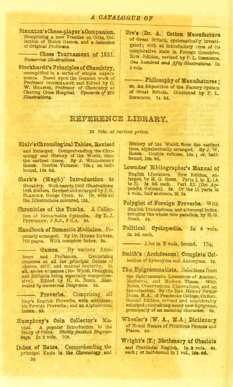 Staunton’s Chess-player’# Companion. Comprising a new Treatise on Odds, Col- lection of Match Games, and a Selection of Original Problems. • Chess Tournament of 1851. Numerous lOusbrations. Stockhardt’s Principles of Chemistry, exemplified in a series of simple experi- ments. Based upon the German work of Professor Stookhardt, and Edited by C. W. Heaton, Professor of Chemistry at Charing Cross Hospital. Upward* of 270 Illustrations. Sire’s (Dr. A.) Cotton Manufacture of Great Britain, systematically investi- gated ; with an introductory view of its comparative state in Foreign Countries. New Edition, revised by P. L. Simmonds. Ont hundred and fifty Wustrations. In 2 vols. Philosophy of Manufactures; or, An Exposition of the Factory System of Great Britain. Continued by P. L. Simmonds. 7 s. 6<J. REFERENCE LIBRARY. 25 Vols. at various prices. Blair’s Chronological Tables, Revised and Enlarged. Comprehending the Chro- nology and History of the World, frotn the earliest times. By J. Willoughby Boss*. Double Volume. 10s.; or, half- bound, 10*. 6ti. Clark’s (Hugh)’ Introduction te Heraldry. With nearly 1000 Illustrations. \8th Edition. Revised and enlarged by J. K. Planch g, Rouge Croix. 5s. Or, with all the Illustrations coloured, 15*. Chronicles of the Tombs. A Collec- tion of Remarkable Epitaphs. By T. J. Pettigrew, F.R.S., F.S.A. 6s. Handbook of Domes tic Medicine. Pc- j pnlarly arranged. By Dr. Henry Davies, j 700 pages. With complete Index. 5s. Games. By various Ama- j teurs and Professors. Comprising treatises on all the principal Games of chance, skill, and manual dexterity. In all, above 40 games (the Whist, Draughts, and Billiards being especially comprehen- sive). Edited by H. G. Bohn. IMtts- irated by numerous Diagrams. 6s. ... Proverbs. Comprising all Ray’s English Proverbs, with additions; j his Fo-elgn Proverbs; and an Alphabetical i Index. 5s. Humphrey's Coin Collector’s Ma- nna! A popnlar Introduction to the Study of Coins. ITicthly finished Engrav- ings. In 2 vols. 10s. Index of Dates. Comprehending the principal Facts in the Chronology and [ 30 History of the World, from the earliest time, alphabetically arranged. By J. W. Bossk. Double volume, 10*.: or, half- bonnd, 10*. 8d. Lowndes’ Bibliographer’s Manual of English Literature. New Edition, en- larged, by H. G. Bohn. Parts L to X, (A to Z). 3*. id. each. Part XI. (the Ap- pendix Volume). 6*. Or the II parts in 4 vols., half morocco, 21. 2s. Polyglot of Foreign Proverbs. 'With English Translations, and a General Index, bringing the whole into parallels, by H. G. Bohn. 6s. Political Cyclopaedia. In 4 vcls. 3s. 6d. each. Also in 2 vols. bound. 15j. Smith’s (Archdeacon) Complete Col- lection of Synonyms and Antonyms. 5s. The Epigrammatists. Selections from the Epigrammatic Literature of Ancient, Mediaeval, and Modem Times. With Notes, Observations, Illustrations, and an Introduction. By the Rev. Henry Philtp Dodd, M.A., of Pembroke College, Oxford. Second Edition, revised and considerably enlarged ; containing many new Epigrams, principally of an amusing character. 6s. Wheeler’s (W. A., M.A.) Dictionary of Noted Names of Fictitious Persons and Places. 5s. Wright’s (T.) Dictionary of Obsolete and Provincial English. In 2 vols. Si, each; or half-bound in 1 vol, lo«. 6d.