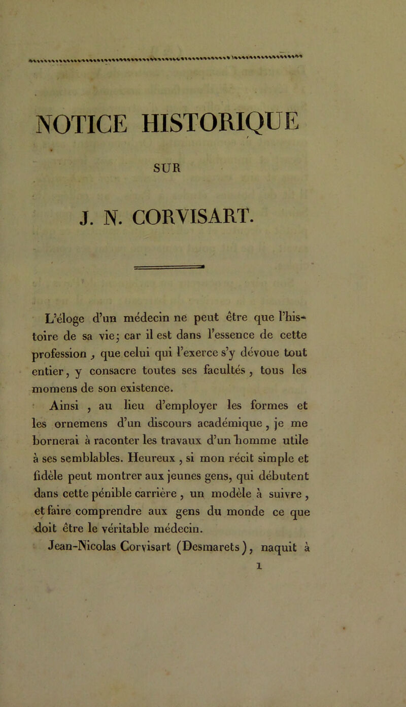 NOTICE HISTORIQUE / SUR J. N. CORYISART. L’éloge d’un médecin ne peut être que l’his- toire de sa vie; car il est dans l’essence de cette profession , que celui qui l’exerce s’y dévoue tout entier, y consacre toutes ses facultés , tous les moraens de son existence. Ainsi , au lieu d’employer les formes et les ornemens d’un discours académique , je me bornerai à raconter les travaux d’un homme utile à ses semblables. Heureux , si mon récit simple et fidèle peut montrer aux jeunes gens, qui débutent dans cette pénible carrière , un modèle à suivre , et faire comprendre aux gens du monde ce que doit être le véritable médecin. Jean-Nicolas Corvisart (Desmarets), naquit à 1