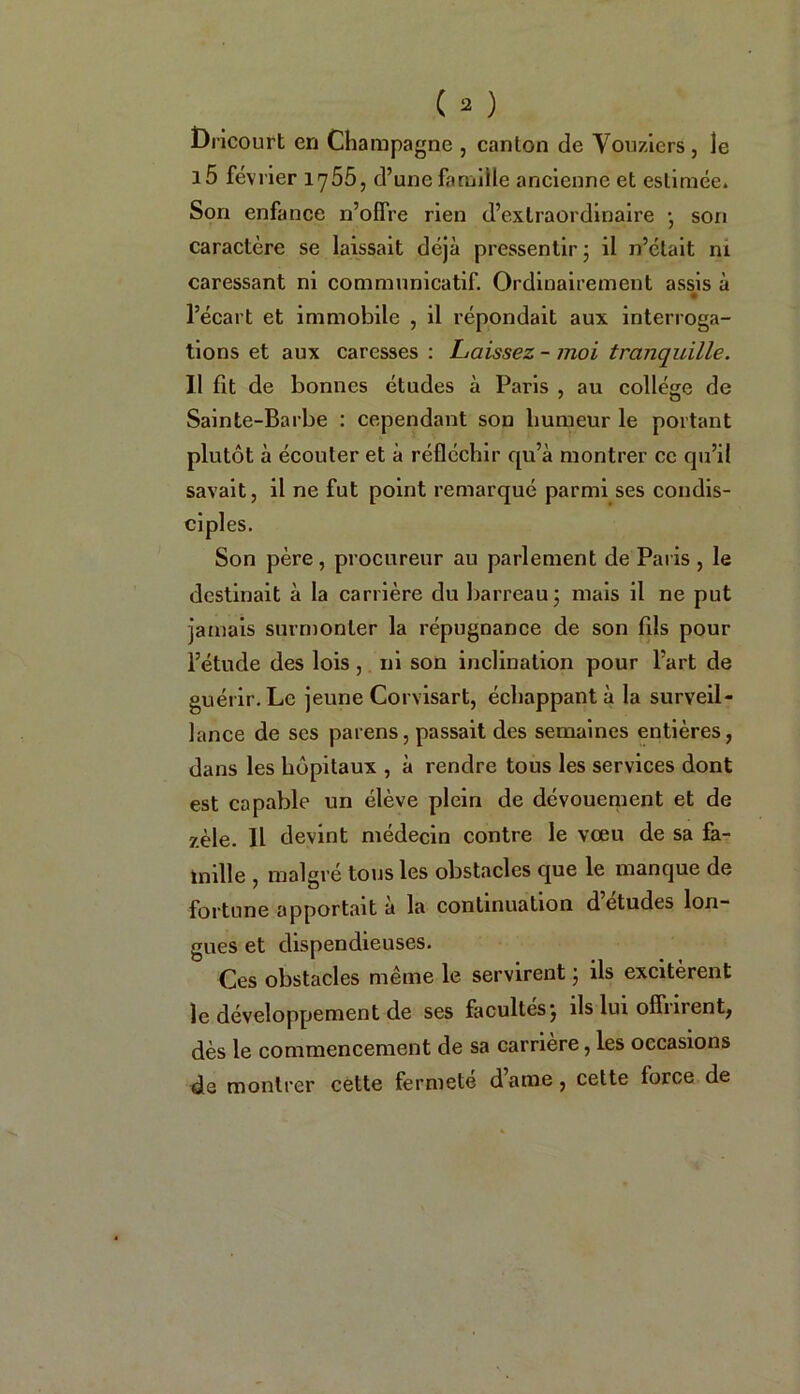 Dricourt en Champagne , canton de Vouziers , le i5 février 1755, d’une famille ancienne et estimée» Son enfance n’offre rien d’extraordinaire • son caractère se laissait déjà pressentir j il n’était ni caressant ni communicatif. Ordinairement assis à l’écart et immobile , il répondait aux interroga- tions et aux caresses : Laissez - moi tranquille. Il fit de bonnes études à Paris , au collège de Sainte-Barbe : cependant son humeur le portant plutôt à écouler et à réfléchir qu’à montrer ce qu’il savait, il ne fut point remarqué parmi ses condis- ciples. Son père, procureur au parlement de Paris , le destinait à la carrière du barreau ; mais il ne put jamais surmonter la répugnance de son fils pour l’étude des lois , ni son inclination pour l’art de guérir. Le jeune Corvisart, échappant à la surveil- lance de ses païens, passait des semaines entières, dans les hôpitaux , à rendre tous les services dont est capable un élève plein de dévouement et de zèle. IL devint médecin contre le vœu de sa fa- mille , malgré tous les obstacles que le manque de fortune apportait à la continuation d’études lon- gues et dispendieuses. Ces obstacles même le servirent j ils excitèrent le développement de ses facultés} ils lui offilient, dès le commencement de sa carrière, les occasions de montrer cette fermete dame, cette force de