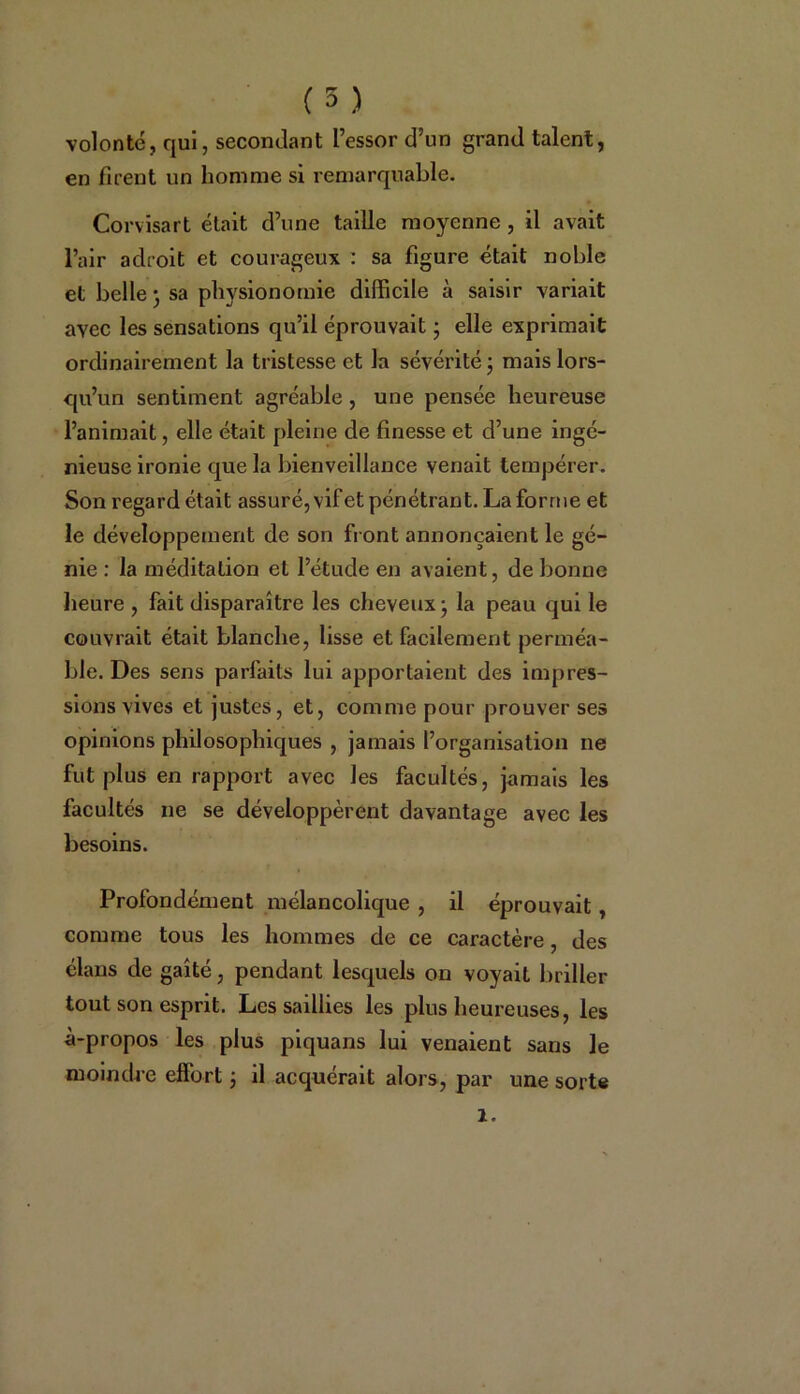 volonté, qui, secondant l’essor d’un grand talent, en firent un homme si remarquable. Corvisart était d’une taille moyenne , il avait l’air adroit et courageux : sa figure était noble et belle • sa physionomie difficile à saisir variait avec les sensations qu’il éprouvait * elle exprimait ordinairement la tristesse et la sévérité ; mais lors- qu’un sentiment agréable , une pensée heureuse l’animait, elle était pleine de finesse et d’une ingé- nieuse ironie que la bienveillance venait tempérer. Son regard était assuré, vif et pénétrant. La forme et le développement de son front annonçaient le gé- nie : la méditation et l’étude en avaient, de bonne heure , fait disparaître les cheveux -, la peau qui le couvrait était blanche, lisse et facilement perméa- ble. Des sens parfaits lui apportaient des impres- sions vives et justes, et, comme pour prouver ses opinions philosophiques , jamais l’organisation ne fut plus en rapport avec les facultés, jamais les facultés ne se développèrent davantage avec les besoins. Profondément mélancolique , il éprouvait, comme tous les hommes de ce caractère, des élans de gaîté, pendant lesquels on voyait briller tout son esprit. Les saillies les plus heureuses, les à-propos les plus piquans lui venaient sans le moindre effort j il acquérait alors, par une sorte l.