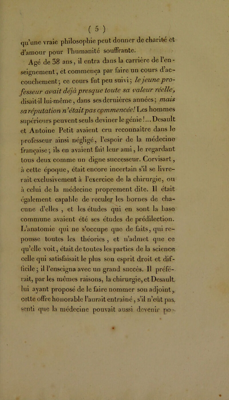 qu’une vraie philosophie peut donner de charité et d’amour pour l’humanité souffrante. Agé de 58 ans, il entra dans la carrière de l’en - seignement, et commença par faire un cours d ac- couchement ; ce cours fut peu suivi; le jeune pro- fesseur avait déjà presque toute sa valeur i eellc, disait-il lui-même, dans ses dernières années; mais sa réputation n’était pas commencée! Les hommes supérieurs peuvent seuls deviner le génie !...Desault et Antoine Petit avaient cru reconnaître dans le professeur ainsi négligé, l’espoir de la médecine française; ils en avaient fait leur ami, le regardant tous deux comme un digne successeur. Corvisart, à cette époque, était encore incertain s’il se livre- rait exclusivement à l’exercice de la chirurgie, ou à celui de la médecine proprement dite. Il était également capable de reculer les bornes de cha- cune d’elles , et les éludes qui en sont la base commune avaient été ses études de prédilection. L’anatomie qui ne s’occupe que de Lits, qui re- pousse toutes les théories , et n’admet que ce qu’elle voit, était de toutes les parties de la science celle qui satisfaisait le plus son esprit droit et dif- ficile ; il l’enseigna avec un grand succès. Il préfé- rait, parles mêmes raisons, la chirurgie, et Desault lui ayant proposé de le faire nommer son adjoint,, celte offre honorable l’aurait entraîné, s’il n’eût pas, senti que la médecine pouvait aussi devenir po-