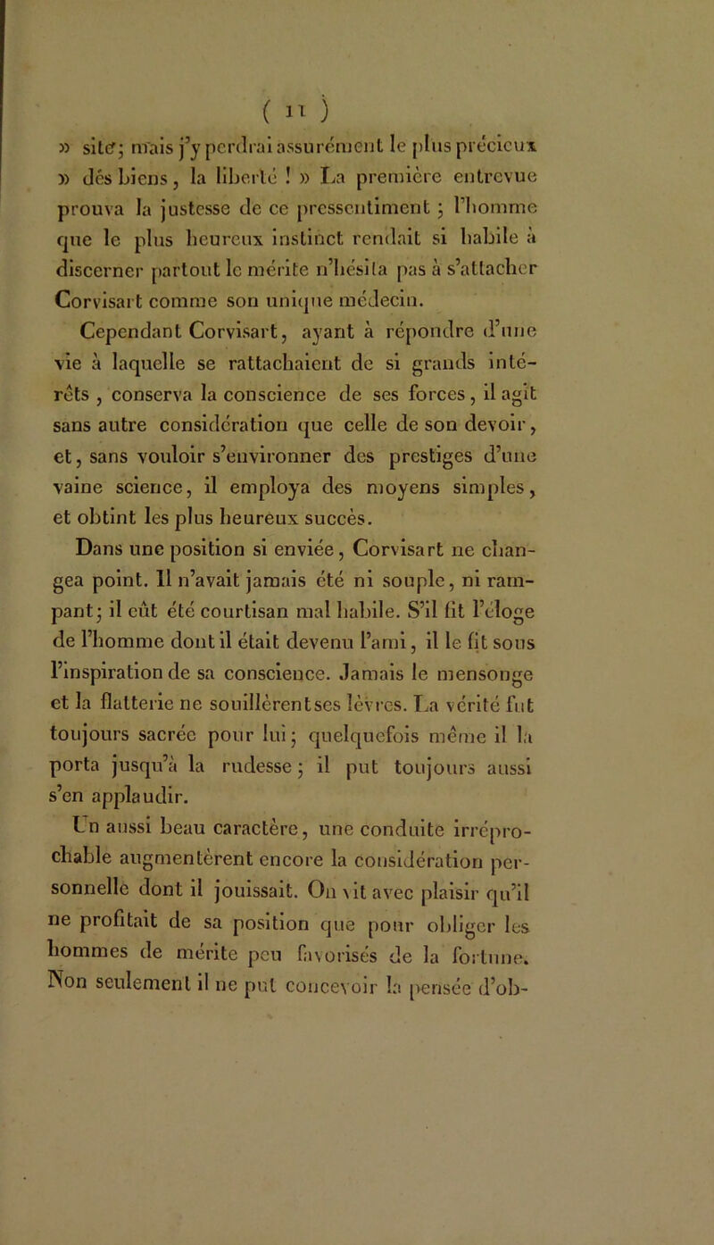 ( 1* ) » silef; mais j’y perdrai assurément le plus précieux » dés Liens, la liberté ! » La première entrevue prouva la justesse de ce pressentiment ; l’homme que le plus heureux instinct rendait si habile à discerner partout le mérite n’hésita pas à s’attacher Corvisart comme son unique médecin. Cependant Corvisart, ayant à répondre d’une vie à laquelle se rattachaient de si grands inté- rêts , conserva la conscience de ses forces, il agit sans autre considération que celle de son devoir, et, sans vouloir s’environner des prestiges d’une vaine science, il employa des moyens simples, et obtint les plus heureux succès. Dans une position si enviée, Corvisart ne chan- gea point. 11 n’avait jamais été ni souple, ni ram- pant 5 il eût été courtisan mal habile. S’il lit l’éloge de l’homme dont il était devenu l’ami, il le fit sous l’inspiration de sa conscience. Jamais le mensonge et la flatterie ne souillèrentses lèvres. La vérité fut toujours sacrée pour lui; quelquefois même il la porta jusqu’à la rudesse ; il put toujours aussi s’en applaudir. Ln aussi beau caractère, une conduite irrépro- chable augmentèrent encore la considération per- sonnelle dont il jouissait. On vit avec plaisir qu’il ne profitait de sa position que pour obliger les hommes de mérite peu favorisés de la fortune. Non seulement il ne put concevoir la pensée d’ob-