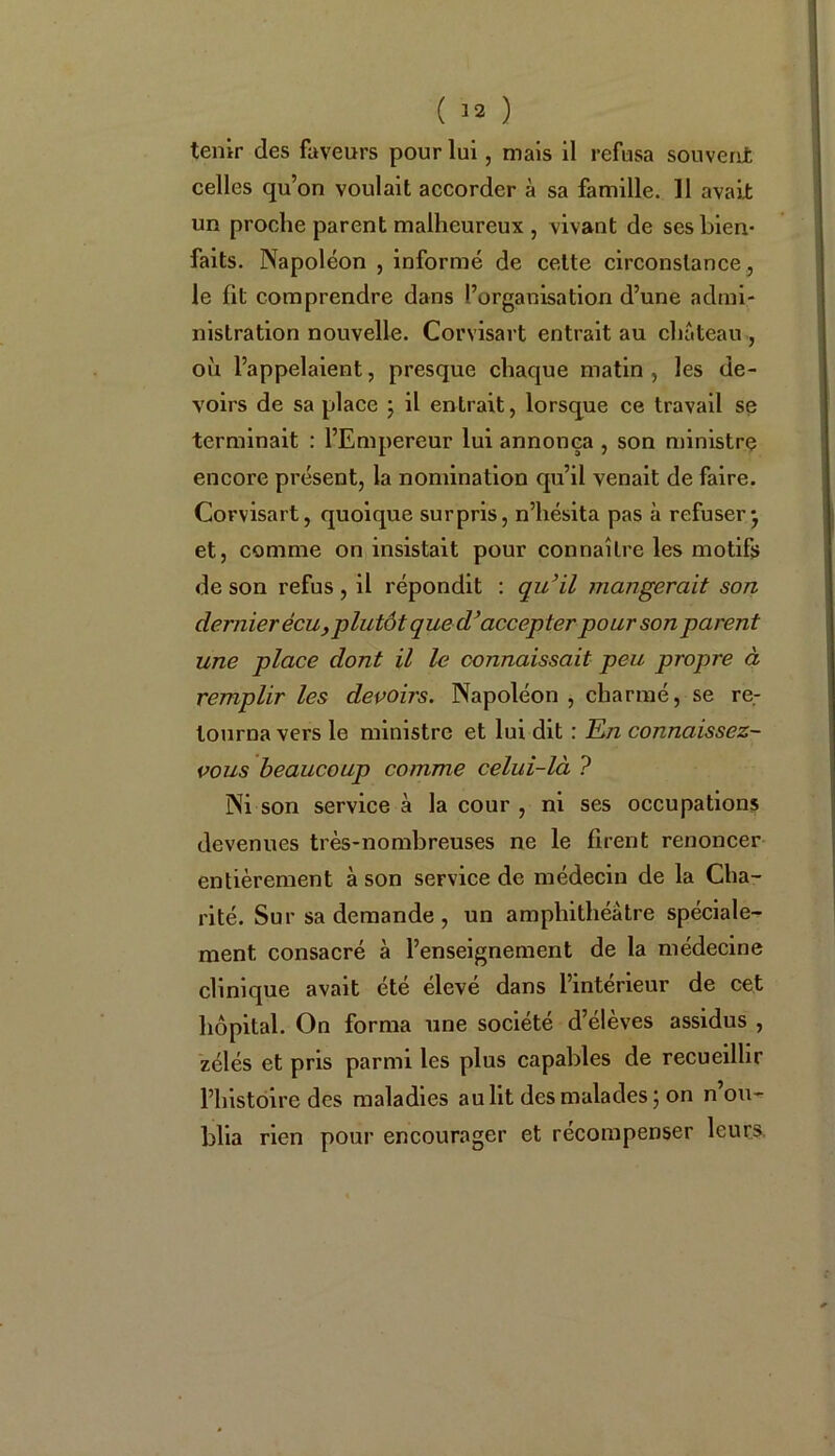 ( !2 ) tenir des faveurs pour lui, mais il refusa souvent celles qu’on voulait accorder à sa famille. 11 avait un proche parent malheureux , vivant de ses bien- faits. Napoléon , informé de cette circonstance, le fit comprendre dans l’organisation d’une admi- nistration nouvelle. Corvisart entrait au château , où l’appelaient, presque chaque matin , les de- voirs de sa place ; il entrait, lorsque ce travail se terminait : l’Empereur lui annonça , son ministre encore présent, la nomination qu’il venait de faire. Corvisart, quoique surpris, n’hésita pas à refuser* et, comme on insistait pour connaître les motifs de son refus, il répondit : qu’il mangerait son dernier écu,plutôt que d’accepter pour son parent une place dont il le connaissait peu propre à remplir les devoirs. Napoléon , charmé, se re- tourna vers le ministre et lui dit : En connaissez- vous beaucoup comme celui-là ? Ni son service à la cour , ni ses occupations devenues très-nombreuses ne le firent renoncer entièrement à son service de médecin de la Cha- rité. Sur sa demande , un amphithéâtre spéciale- ment, consacré à l’enseignement de la médecine clinique avait été élevé dans l’intérieur de cet hôpital. On forma une société d’élèves assidus , zélés et pris parmi les plus capables de recueillir l’histoire des maladies au lit des malades ; on n’ou- blia rien pour encourager et récompenser leurs