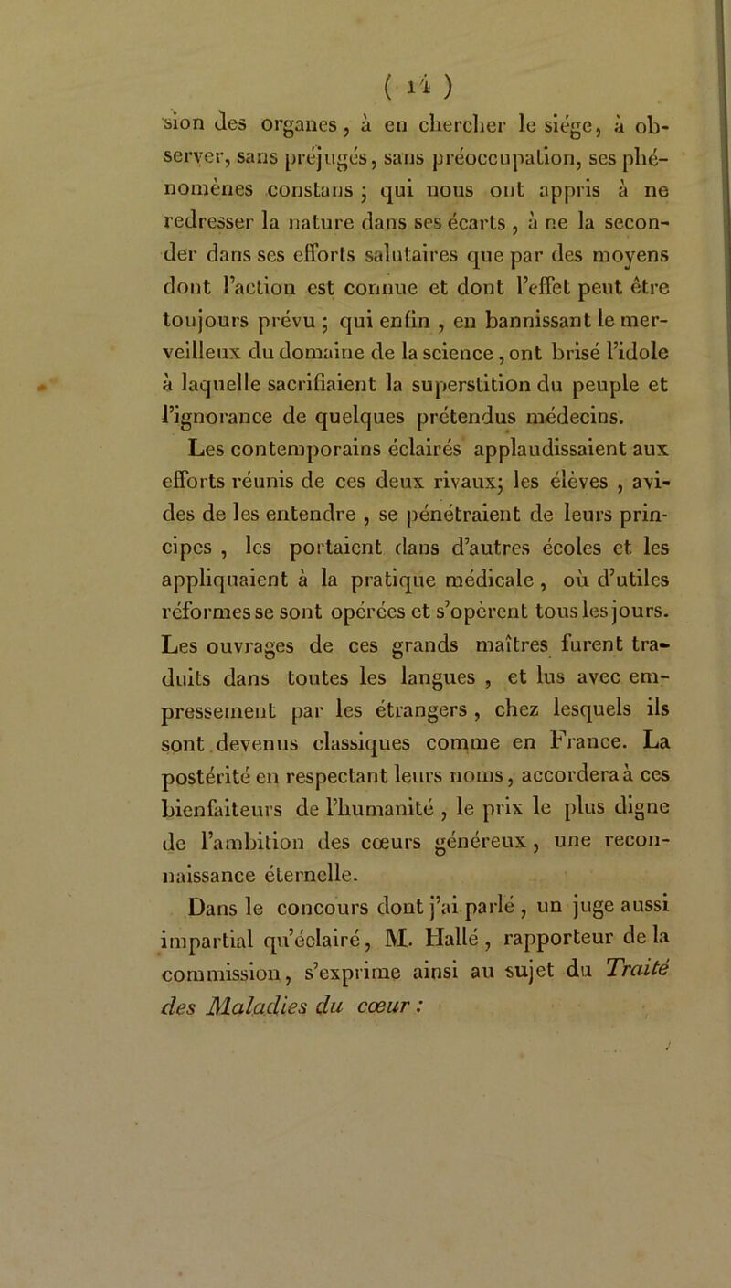 ( ) sion Jes organes, à en chercher le siège, à ob- server, sans préjugés, sans préoccupation, ses phé- nomènes constans ; qui nous ont appris à ne redresser la nature dans ses écarts, à ne la secon- der dans scs efforts salutaires que par des moyens dont l’action est connue et dont l’effet peut être toujours prévu ; qui enfin , en bannissant le mer- veilleux du domaine de la science , ont brisé l’idole à laquelle sacrifiaient la superstition du peuple et l’ignorance de quelques prétendus médecins. Les contemporains éclairés applaudissaient aux efforts réunis de ces deux rivaux; les élèves , avi- des de les entendre , se pénétraient de leurs prin- cipes , les portaient dans d’autres écoles et les appliquaient à la pratique médicale , où d’utiles réformes se sont opérées et s’opèrent tous les jours. Les ouvrages de ces grands maîtres furent tra- duits dans toutes les langues , et lus avec em- pressement par les étrangers , chez lesquels ils sont devenus classiques comme en France. La postérité en respectant leurs noms, accorderai ces bienfaiteurs de l’humanité , le prix le plus digne de l’ambition des cœurs généreux , une recon- naissance éternelle. Dans le concours dont j’ai parlé , un juge aussi impartial qu’éclairé, M. Hallé , rapporteur delà commission, s’exprime ainsi au sujet du Traité des Maladies du cœur :