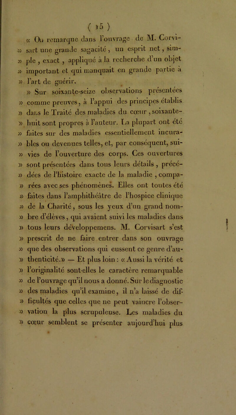 « Ou remarque clans l’ouvrage cle M. Corvi- » sart une grande sagaelté , un esprit net, sim- » pie , exact , appliqué à la recherche d’un objet » important et qui manquait en grande partie a » l’art de guérir. 33 Sur soixante-seize observations présentées » comme preuves, à l’appui des principes établis » dans le Traité des maladies du cœur ,soixante- 33 huit sont propres à l’auteur. La plupart ont été 33 faites sur des maladies essentiellement incura- » blés ou devenues telles, et, par conséquent, sui- » vies de l’ouverture des corps. Ces ouvertures 33 sont présentées dans tous leurs détails , précé- » dées de l’histoire exacte de la maladie , compa- » rées avec ses phénomènes. Elles ont toutes été » faites dans l’amphithéâtre de l’hospice clinique 33 de la Charité, sous les yeux d’un grand nom- » bre d’élèves, qui avaient suivi les maladies dans » tous leurs développemens. M. Corvisart s’est 3> prescrit de ne faire entrer dans son ouvrage 33 que des observations qui eussent ce genre d’au- » thenticité.33 — Et plus loin : «Aussi la vérité et 33 l’originalité sont-elles le caractère remarquable 33 de l’ouvrage qu’il nous a donné. Sur le diagnostic 33 des maladies qu’il examine, il n’a laissé de clif- 33 ficultés que celles que ne peut vaincre l’obser- 33 vation la plus scrupuleuse. Les maladies du 33 cœur semblent se présenter aujourd’hui plus