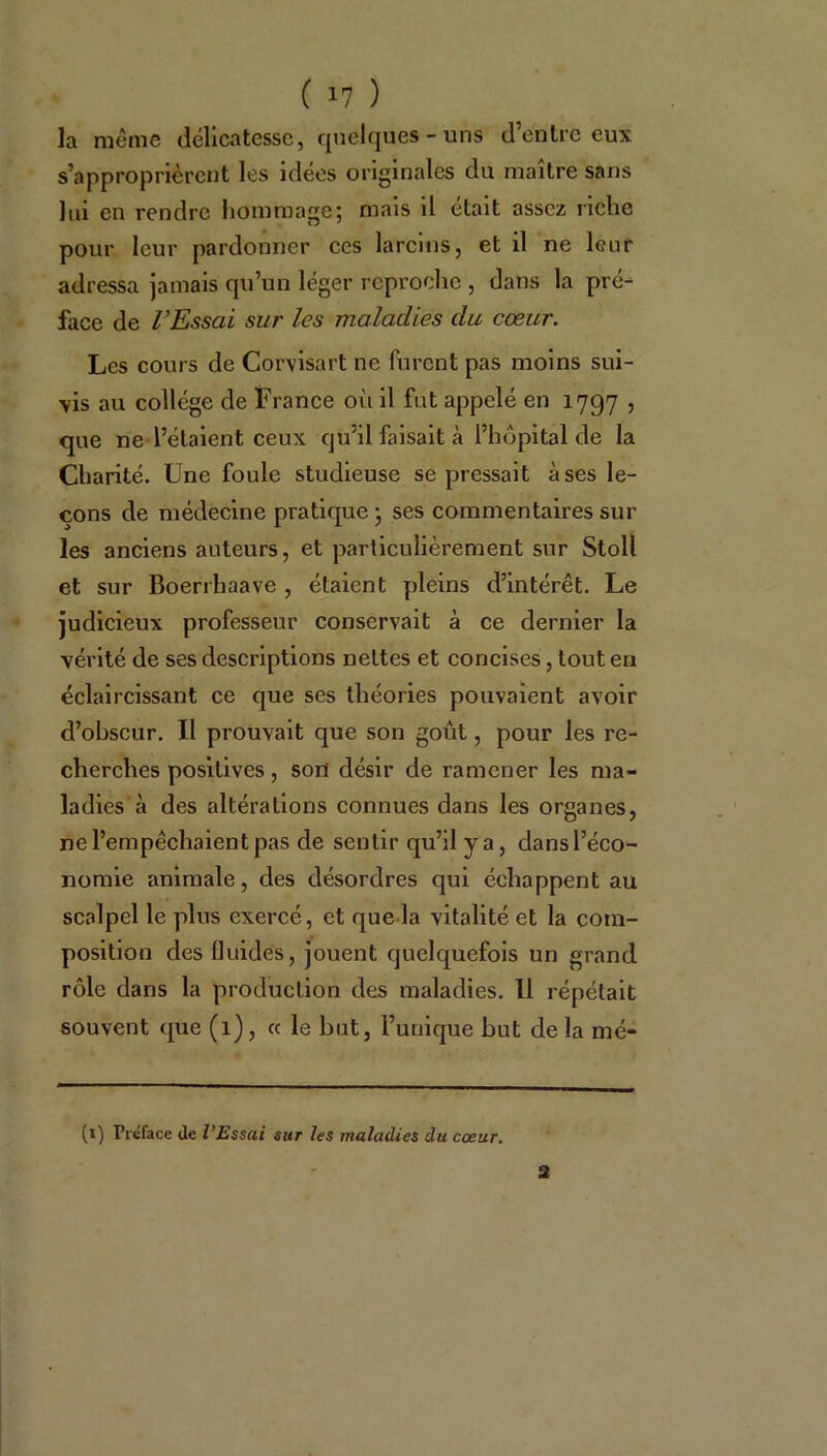 la même délicatesse, quelques-uns d’entre eux s’approprièrent les idées originales du maître sans lui en rendre hommage; mais il était assez riche pour leur pardonner ces larcins, et il ne leur adressa jamais qu’un léger reproche , dans la pré- face de l’Essai sur les maladies du cœur. Les cours de Corvisart ne furent pas moins sui- vis au collège de France où il fut appelé en 1797 , que ne l’étaient ceux qu’il faisait à l’hôpital de la Charité. Une foule studieuse se pressait à ses le- çons de médecine pratique ; ses commentaires sur les anciens auteurs, et particulièrement sur Stoll et sur Boerrhaave , étaient pleins d’intérêt. Le judicieux professeur conservait à ce dernier la vérité de ses descriptions nettes et concises, tout en éclaircissant ce que ses théories pouvaient avoir d’obscur. Il prouvait que son goût, pour les re- cherches positives, son désir de ramener les ma- ladies à des altérations connues dans les organes, ne l’empêchaient pas de sentir qu’il y a, dansl’éco- nomie animale, des désordres qui échappent au scalpel le plus exercé, et que la vitalité et la com- position des fluides, jouent quelquefois un grand rôle dans la production des maladies. 11 répétait souvent que (1), « le but, l’unique but de la mé- (1) IYéface de l’Essai sur les maladies du cœur. S