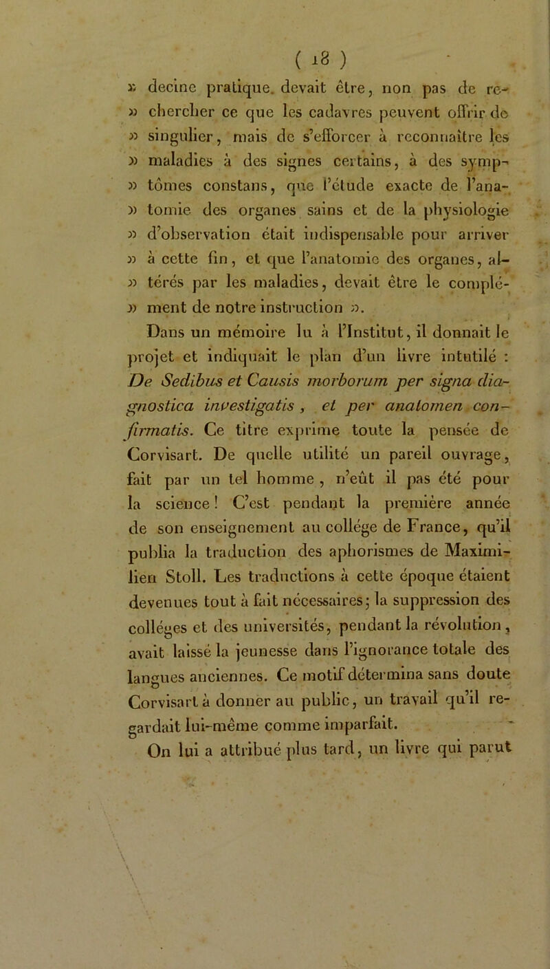 » decinc pralique. devait être, non pas de re- « chercher ce que les cadavres peuvent offrir de » singulier, mais de s’efforcer à reconnaître les )) maladies à des signes certains, à des symp- » tomes constans, que l’étude exacte de l’ana- » tomie des organes sains et de la physiologie » d’observation était indispensable pour arriver à cette fin, et que l’anatomie des organes, al- » térés par les maladies, devait être le complé- » ment de notre instruction a. Dans un mémoire lu à l’Institut, il donnait le projet et indiquait le plan d’un livre intutilé : De Sedibus et Causis morborum per signa dia- gnoslica investigatis , et per analomen con- firmatis. Ce titre exprime toute la pensée de Corvisart. De quelle utilité un pareil ouvrage, fait par un tel homme , n’eût il pas été pour la science ! C’est pendant la première année de son enseignement au collège de France, qu’il publia la traduction des aphorismes de Maximi- lien Stoll. Les traductions à cette époque étaient devenues tout à fait nécessaires; la suppression des collèges et des universités, pendant la révolution, avait laissé la jeunesse dans l’ignorance totale des langues anciennes. Ce motif détermina sans doute Corvisart à donnerait public, un travail qu’il re- gardait lui-même comme imparfait. On lui a attribué plus tard, un livre qui parut