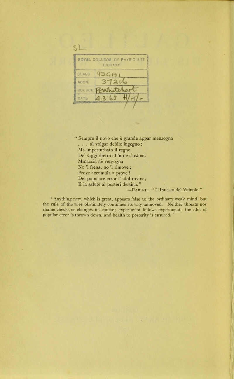 1 ROVAL COLLEGE! OF PHYSICIANS jj 1 LIBRAF5Y f _ __ _ * 1 CLASS _ i 1 ACCN. 3~7St4 1 SOURCE 1 I 1 CATfc \ 4-i t.? ■H/hV' [ ‘ ‘ Sempre il novo che e grande appar menzogna . . . al volgar debile ingegno ; Ma imperturbato il regno De’ saggi dietro all’utile s’ostina. Minaccia ne vergogna No ’1 frena, no ’1 rimove ; Prove accumula a prove ! Del popolare error 1’ idol rovina, E la salute ai poster! destina.” —Parini : “ L’Innesto del Vaiuolo.” “ Anything new, which is great, appears false to the ordinary weak mind, but the rule of the wise obstinately continues its way unmoved. Neither threats nor shame checks or changes its course; experiment follows experiment; the idol of popular error is thrown down, and health to posterity is ensured.”