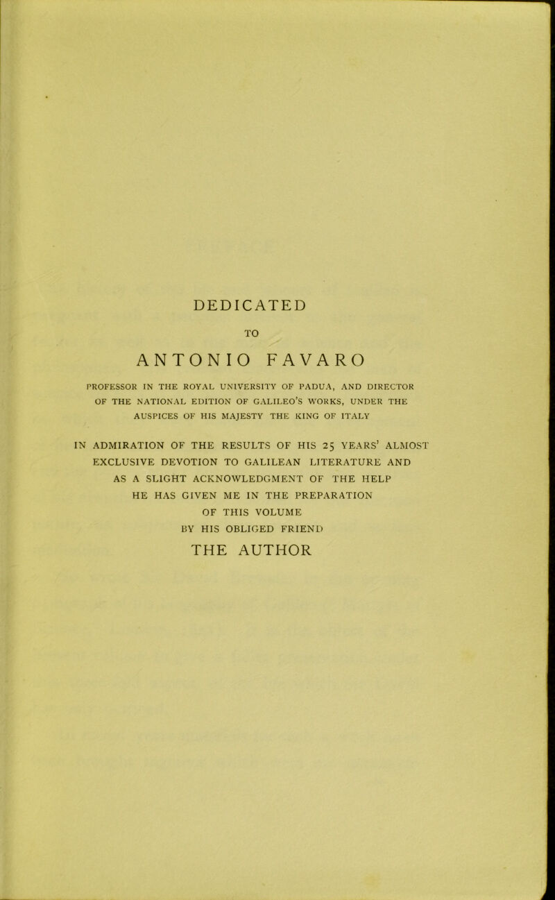 DEDICATED TO ANTONIO FAVARO PROFESSOR IN THE ROYAL UNIVERSITY OF PADUA, AND DIRECTOR OF THE NATIONAL EDITION OF GALILEO’S WORKS, UNDER THE AUSPICES OF HIS MAJESTY THE KING OF ITALY IN ADMIRATION OF THE RESULTS OF HIS 2$ YEARS’ ALMOST EXCLUSIVE DEVOTION TO GALILEAN LITERATURE AND AS A SLIGHT ACKNOWLEDGMENT OF THE HELP HE HAS GIVEN ME IN THE PREPARATION OF THIS VOLUME BY HIS OBLIGED FRIEND THE AUTHOR