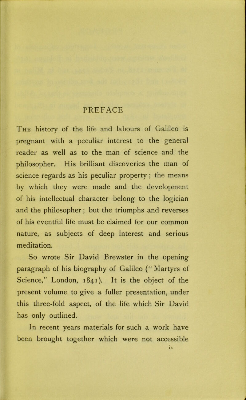 PREFACE The history of the life and labours of Galileo is pregnant with a peculiar interest to the general reader as well as to the man of science and the philosopher. His brilliant discoveries the man of science regards as his peculiar property ; the means by which they were made and the development of his intellectual character belong to the logician and the philosopher; but the triumphs and reverses of his eventful life must be claimed for our common nature, as subjects of deep interest and serious meditation. So wrote Sir David Brewster in the opening paragraph of his biography of Galileo (“ Martyrs of Science,” London, 1841). It is the object of the present volume to give a fuller presentation, under this three-fold aspect, of the life which Sir David has only outlined. In recent years materials for such a work have been brought together which were not accessible
