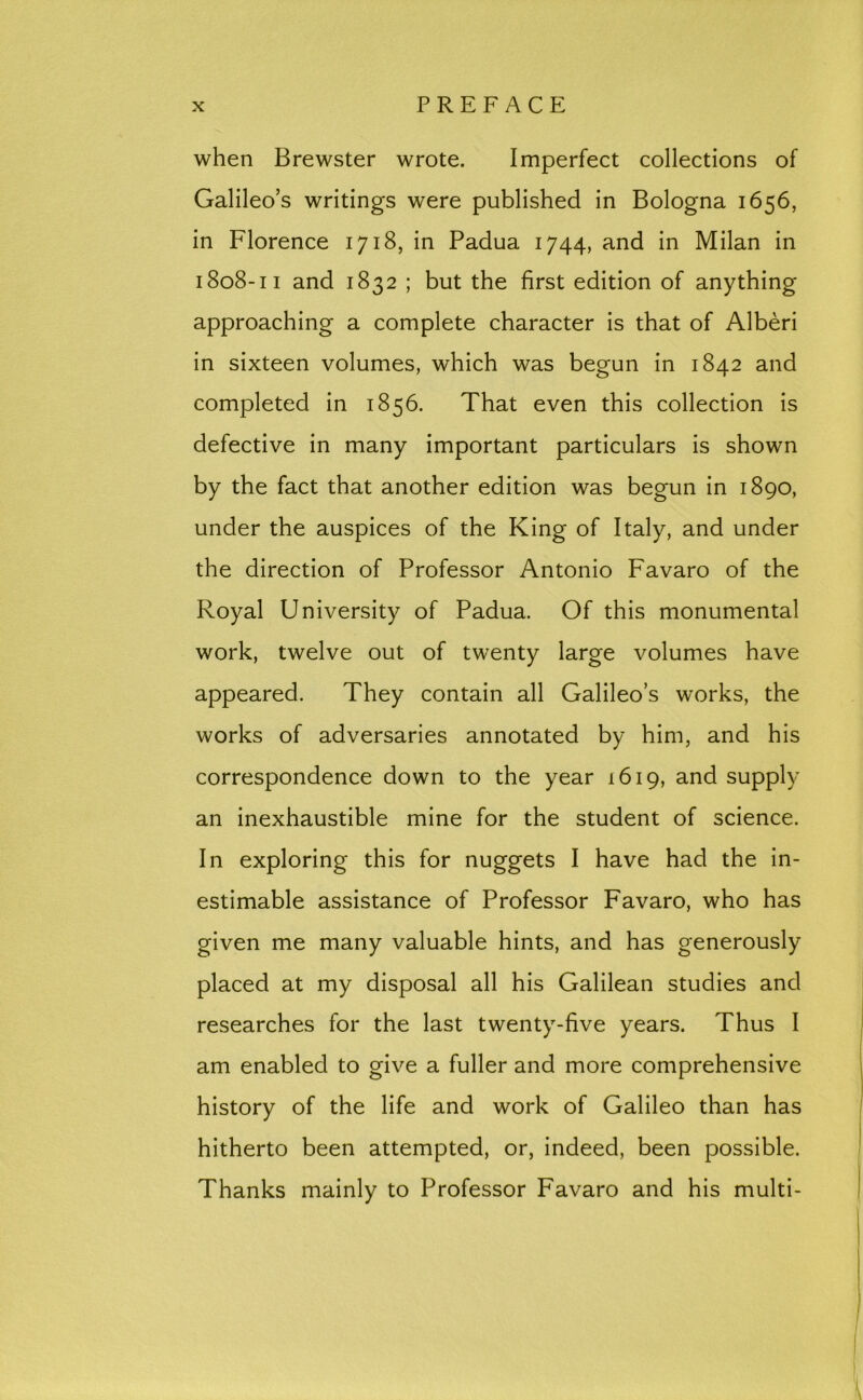 when Brewster wrote. Imperfect collections of Galileo’s writings were published in Bologna 1656, in Florence 1718, in Padua 1744, and in Milan in 1808-11 and 1832 ; but the first edition of anything approaching a complete character is that of Alberi in sixteen volumes, which was begun in 1842 and completed in 1856. That even this collection is defective in many important particulars is shown by the fact that another edition was begun in 1890, under the auspices of the King of Italy, and under the direction of Professor Antonio Favaro of the Royal University of Padua. Of this monumental work, twelve out of twenty large volumes have appeared. They contain all Galileo’s works, the works of adversaries annotated by him, and his correspondence down to the year 1619, and supply an inexhaustible mine for the student of science. In exploring this for nuggets I have had the in- estimable assistance of Professor Favaro, who has given me many valuable hints, and has generously placed at my disposal all his Galilean studies and researches for the last twenty-five years. Thus I am enabled to give a fuller and more comprehensive history of the life and work of Galileo than has hitherto been attempted, or, indeed, been possible. Thanks mainly to Professor Favaro and his multi-