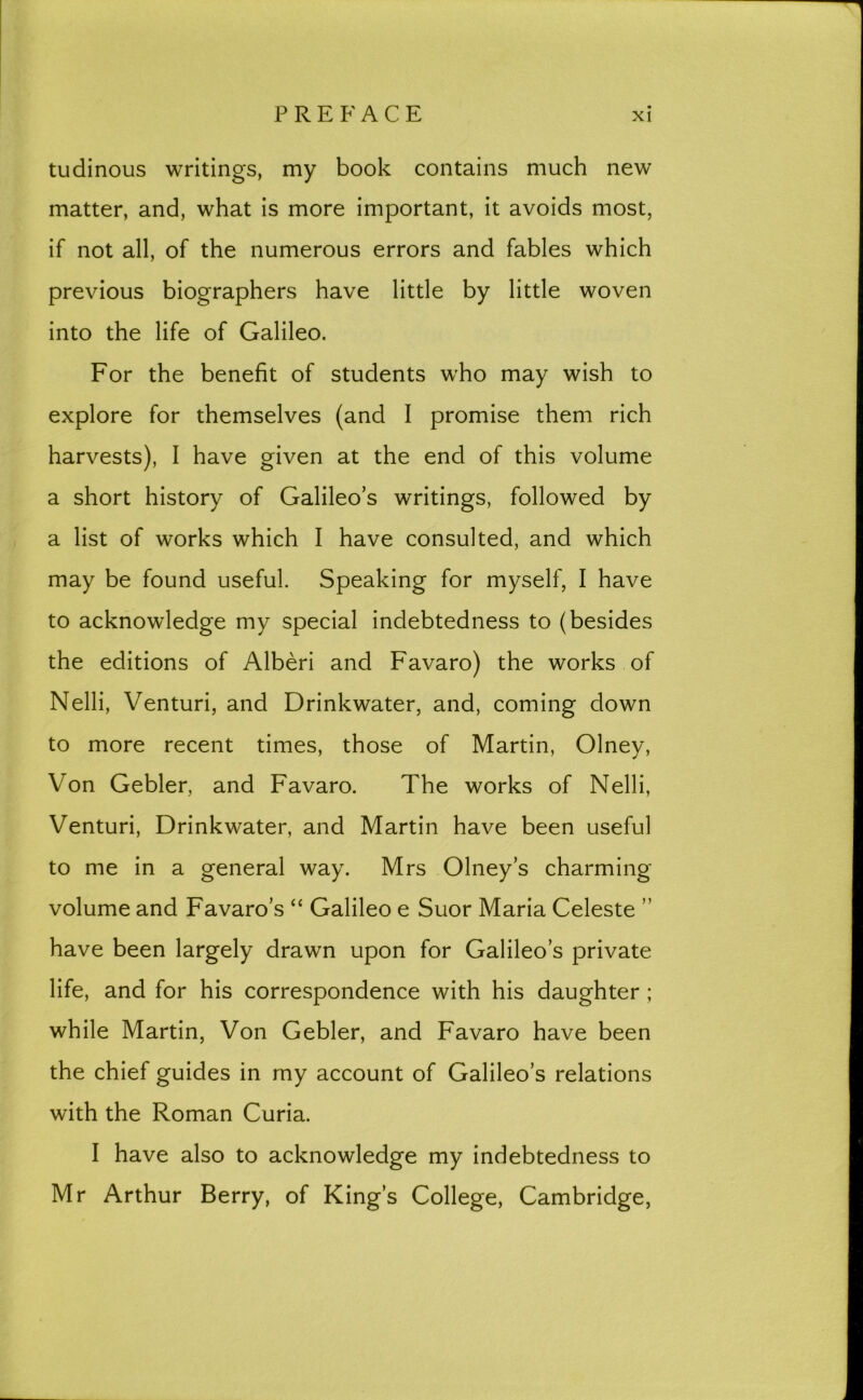 tudinous writings, my book contains much new matter, and, what is more important, it avoids most, if not all, of the numerous errors and fables which previous biographers have little by little woven into the life of Galileo. For the benefit of students who may wish to explore for themselves (and I promise them rich harvests), I have given at the end of this volume a short history of Galileo’s writings, followed by a list of works which I have consulted, and which may be found useful. Speaking for myself, I have to acknowledge my special indebtedness to (besides the editions of Alberi and Favaro) the works of Nelli, Venturi, and Drinkwater, and, coming down to more recent times, those of Martin, Olney, Von Gebler, and Favaro. The works of Nelli, Venturi, Drinkwater, and Martin have been useful to me in a general way. Mrs Olney’s charming volume and Favaro’s “ Galileo e Suor Maria Celeste ” have been largely drawn upon for Galileo’s private life, and for his correspondence with his daughter ; while Martin, Von Gebler, and Favaro have been the chief guides in my account of Galileo’s relations with the Roman Curia. I have also to acknowledge my indebtedness to Mr Arthur Berry, of King’s College, Cambridge,