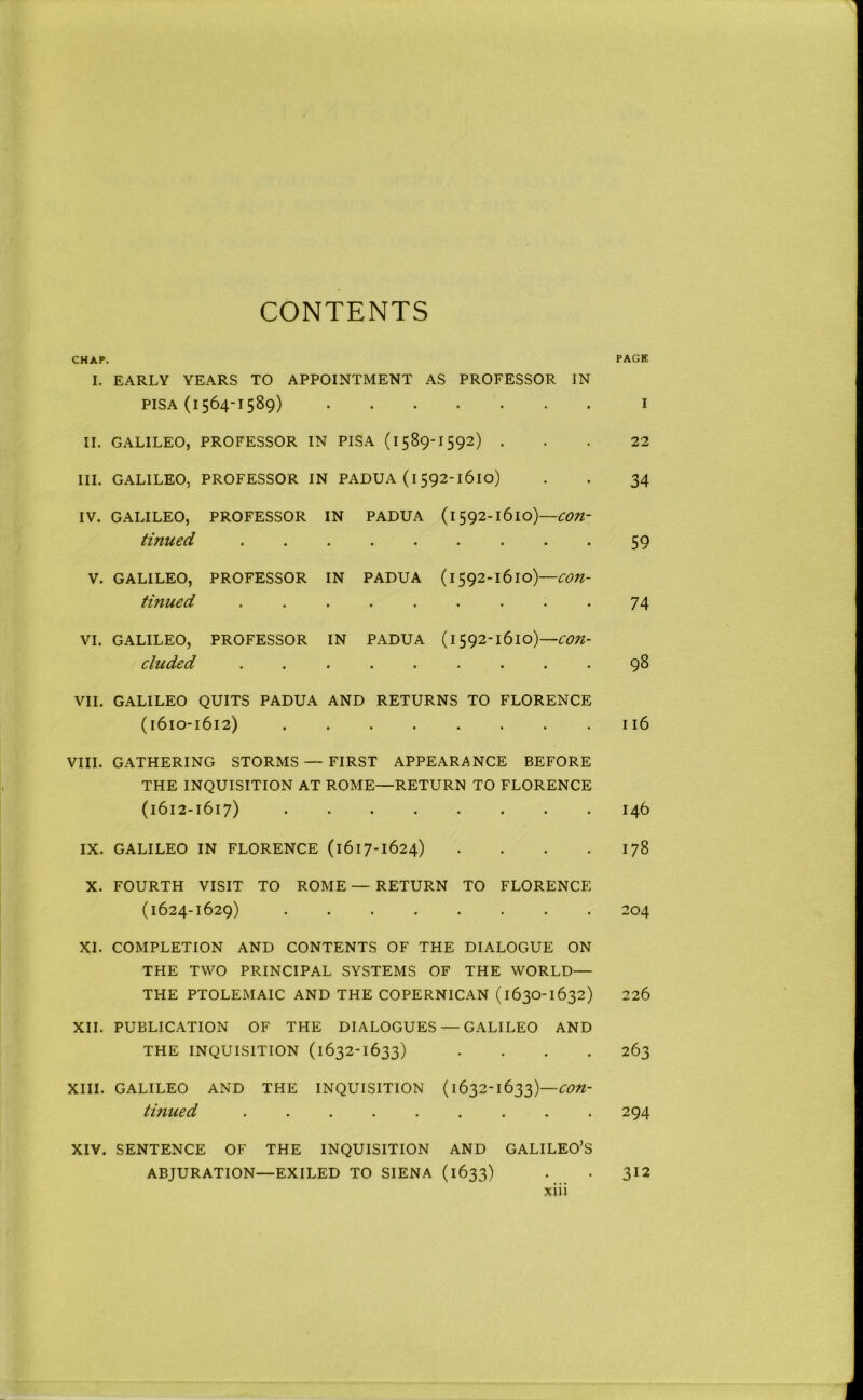 CONTENTS CHAr. PAGE I. EARLY YEARS TO APPOINTMENT AS PROFESSOR IN PISA (1564-1589) I II. GALILEO, PROFESSOR IN PISA (l589-1592) ... 22 III. GALILEO, PROFESSOR IN PADUA (l 592-1610) . . 34 IV. GALILEO, PROFESSOR IN PADUA (1592-1610)—con- tinued ......... 59 V. GALILEO, PROFESSOR IN PADUA con- tinued 74 VI. GALILEO, PROFESSOR IN PADUA (1592-1610)— cixcded ......... 9^ VII. GALILEO QUITS PADUA AND RETURNS TO FLORENCE (1610-1612) II6 VIII, GATHERING STORMS — FIRST APPEARANCE BEFORE THE INQUISITION AT ROME—RETURN TO FLORENCE (1612-1617) 146 IX. GALILEO IN FLORENCE (1617-1624) . . . .178 X. FOURTH VISIT TO ROME — RETURN TO FLORENCE (1624-1629) 204 XI. COMPLETION AND CONTENTS OF THE DIALOGUE ON THE TWO PRINCIPAL SYSTEMS OF THE WORLD— THE PTOLEMAIC AND THE COPERNICAN (1630-1632) 226 XII. PUBLICATION OF THE DIALOGUES — GALILEO AND THE INQUISITION (1632-1633) .... 263 XIII. GALILEO AND THE INQUISITION (1632-1633)— tinued ......... 294 XIV. SENTENCE OF THE INQUISITION AND GALILEO’S ABJURATION—EXILED TO SIENA (1633) . . 312