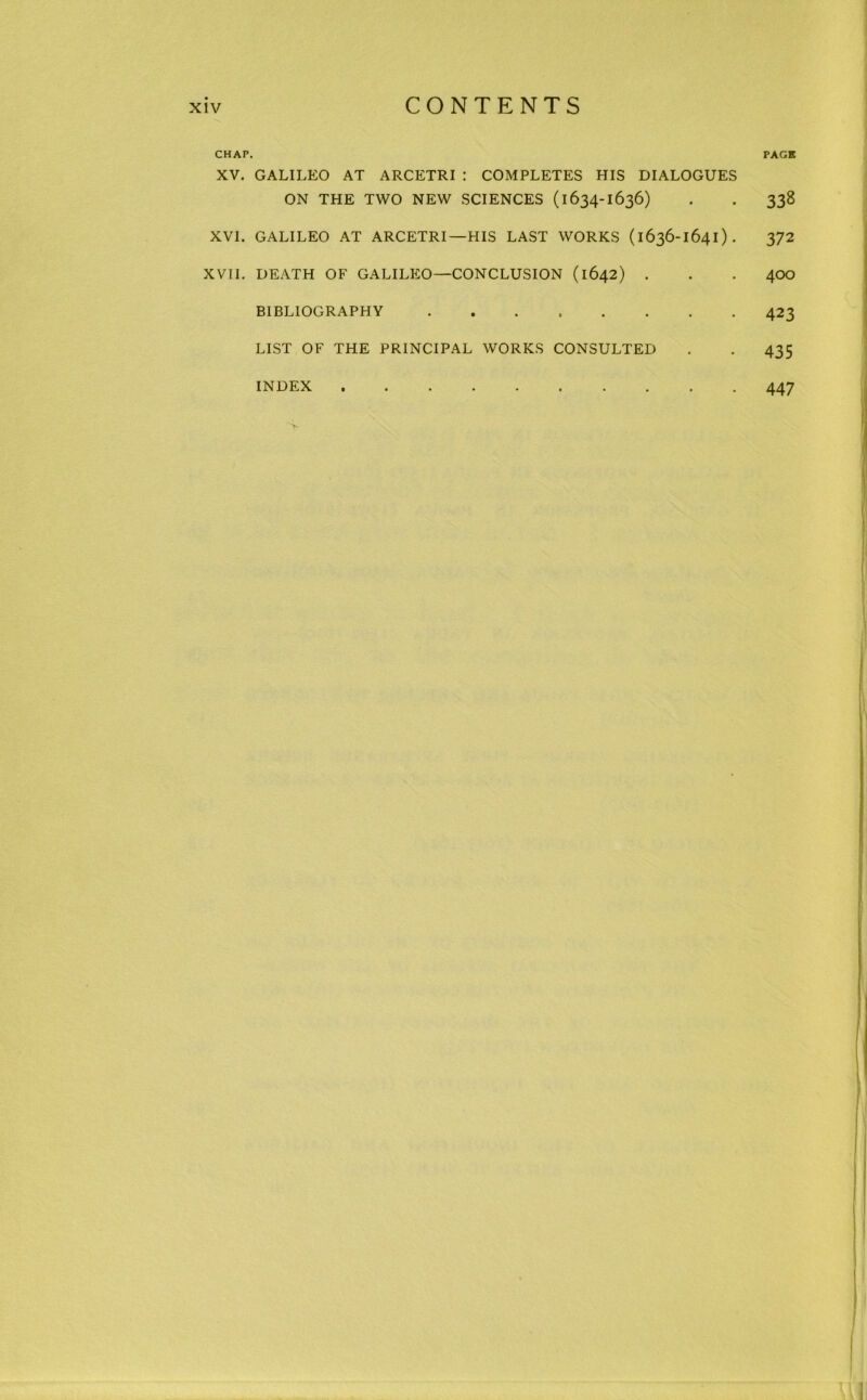 CHAP. PACK XV. GALILEO AT ARCETRI : COMPLETES HIS DIALOGUES ON THE TWO NEW SCIENCES (1634-1636) . . 338 XVI. GALILEO AT ARCETRI—HIS LAST WORKS (1636-1641). 372 XVII. DEATH OF GALILEO—CONCLUSION (1642) . . . 400 BIBLIOGRAPHY 423 LIST OF THE PRINCIPAL WORKS CONSULTED . . 435 INDEX 447