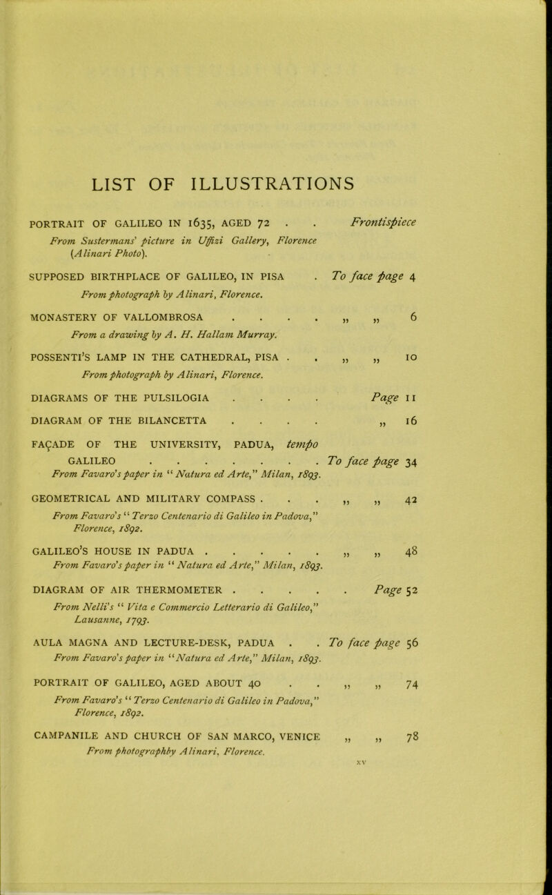 LIST OF ILLUSTRATIONS PORTRAIT OF GALILEO IN 1635, AGED 72 . . Frontispiece From. Sustermans' picture in Uffizi Gallery., Florence {Alinari Photo). SUPPOSED BIRTHPLACE OF GALILEO, IN PISA . To face fage 4 From photograph hy A linari, Florence. MONASTERY OF VALLOMBROSA 6 From a drawhig hy A. H. Hallam Murray. POSSENTI’S LAMP IN THE CATHEDRAL, PISA • . „ „ lO From photograph by A linari, Florence. DIAGRAMS OF THE PULSILOGIA DIAGRAM OF THE BILANCETTA Page II „ 16 FACADE OF THE UNIVERSITY, PADUA, te7HpO GALILEO . . . . . . .To face page 34 From Favaro'spaper in “ Natura ed Arte, Milan, l8gg. GEOMETRICAL AND MILITARY COMPASS . . . „ „ 42 From Favaro's “ Terzo Centenario di Galileo in Padova, Florence, iSg2. GALILEO’S HOUSE IN PADUA „ „ 48 From Favaro'spaper in “ Natura ed Arte, Milan, i8gj. DIAGRAM OF AIR THERMOMETER Page 52 From Nelli's “ Vita e Commercio Letterario di Galileo, Latisanne, I’jgg. AULA MAGNA AND LECTURE-DESK, PADUA . . To face page 56 From Favaro's paper in Natura ed Artef Milan, i8gj. PORTRAIT OF GALILEO, AGED ABOUT 40 . . „ „ 74 From Favaro's “ Terzo Centenario di Galileo in Padova, Florence, i8g2. CAMPANILE AND CHURCH OF SAN MARCO, VENICE „ „ 78 From photographby Alinari, Florence.