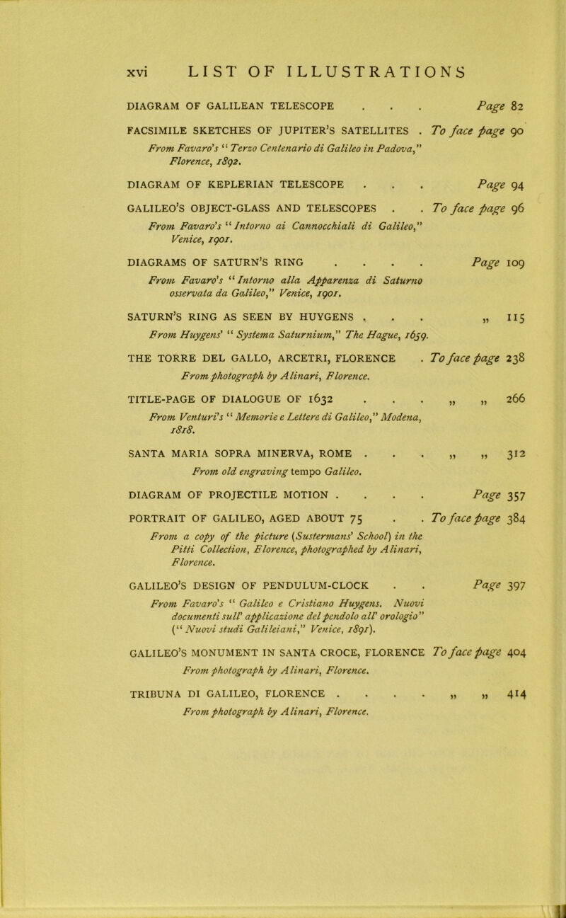 DIAGRAM OF GALILEAN TELESCOPE . . . Page 82 FACSIMILE SKETCHES OF JUPITER’S SATELLITES . To face page 90 From Favaro's “ Terzo Centenario di Galileo hi Padova f Florence^ iSg2, DIAGRAM OF KEPLERIAN TELESCOPE . . . Page 94 GALILEO’S OBJECT-GLASS AND TELESCOPES . . To face page 96 From Favaro'sIntorno ai Cannocchiali di Galileof Venice^ igoi. DIAGRAMS OF SATURN’S RING .... Page I09 From Favaro’s Intorno alia Apparenza di Saturno osservata da Galileo f Venice, igoi. SATURN’S RING AS SEEN BY HUYGENS . . . » H5 From Huygens' “ Systerna Saturnium, The Hague, i6gg. THE TORRE DEL GALLO, ARCETRI, FLORENCE . To face page 238 From photograph by A linari, Florence. TITLE-PAGE OF DIALOGUE OF 1632 . . . „ „ 266 From Venturi's “ Memorie e Lettere di Galileo, Modena, 1818. SANTA MARIA SOPRA MINERVA, ROME . . . „ ,,312 From old engraving tempo Galileo, DIAGRAM OF PROJECTILE MOTION .... Page 357 PORTRAIT OF GALILEO, AGED ABOUT 75 . . To face page 384 From a copy of the picture {Sustermans' School) in the Pitti Collection, Florence, photographed by Alinari, Florence. GALILEO’S DESIGN OF PENDULUM-CLOCK . . Page 397 From Favaro's “ Galileo e Cristiano Huygens. Nuovi documentisull' applicazione delpendolo all' orologio if' Nuovi studi Galileiani, Venice, i8gi). GALILEO’S MONUMENT IN SANTA CROCE, FLORENCE To face page 404 From photograph by Alinari, Florence. TRIBUNA DI GALILEO, FLORENCE . From photograph by Alinari, Florence. 414