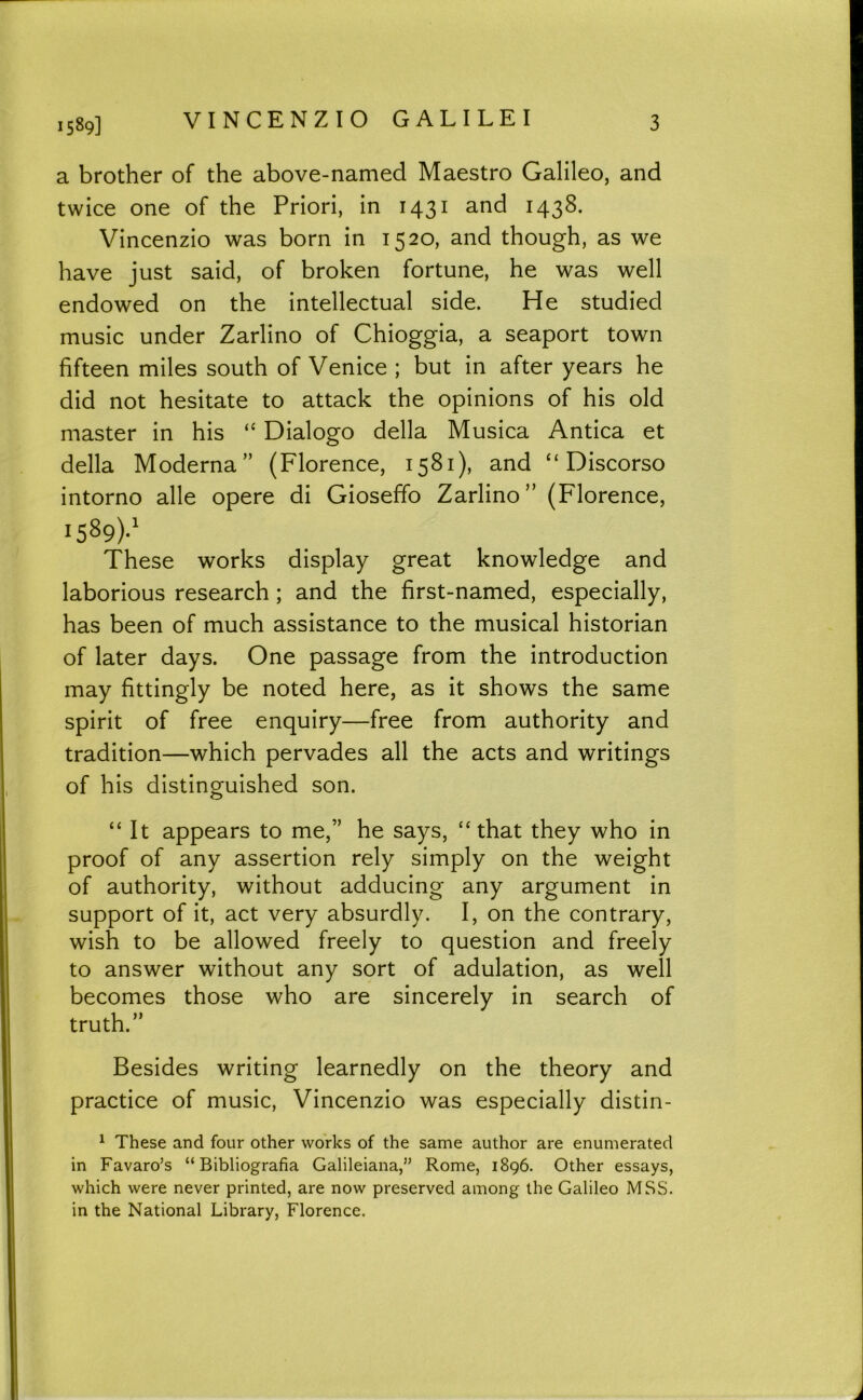 a brother of the above-named Maestro Galileo, and twice one of the Priori, in 143^ I43^- Vincenzio was born in 1520, and though, as we have just said, of broken fortune, he was well endowed on the intellectual side. He studied music under Zarlino of Chioggia, a seaport town fifteen miles south of Venice ; but in after years he did not hesitate to attack the opinions of his old master in his “ Dialogo della Musica Antica et della Moderna” (Florence, 1581), and “ Discorso intorno alle opere di Gioseffo Zarlino” (Florence, 1589)-' These works display great knowledge and laborious research; and the first-named, especially, has been of much assistance to the musical historian of later days. One passage from the introduction may fittingly be noted here, as it shows the same spirit of free enquiry—free from authority and tradition—which pervades all the acts and writings of his distinguished son. “ It appears to me,” he says, “that they who in proof of any assertion rely simply on the weight of authority, without adducing any argument in support of it, act very absurdly. I, on the contrary, wish to be allowed freely to question and freely to answer without any sort of adulation, as well becomes those who are sincerely in search of truth.” Besides writing learnedly on the theory and practice of music, Vincenzio was especially distin- ^ These and four other works of the same author are enumerated in Favaro’s “ Bibliografia Galileiana,” Rome, 1896. Other essays, which were never printed, are now preserved among the Galileo MSS. in the National Library, Florence.