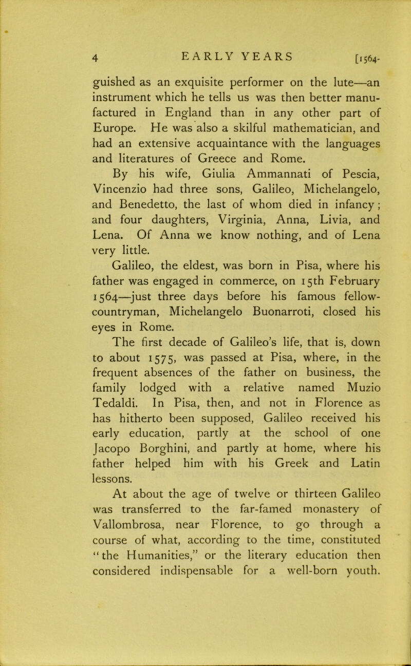 guished as an exquisite performer on the lute—an instrument which he tells us was then better manu- factured in England than in any other part of Europe. He was also a skilful mathematician, and had an extensive acquaintance with the languages and literatures of Greece and Rome. By his wife, Giulia Ammannati of Pescia, Vincenzio had three sons, Galileo, Michelangelo, and Benedetto, the last of whom died in infancy; and four daughters, Virginia, Anna, Livia, and Lena. Of Anna we know nothing, and of Lena very little. Galileo, the eldest, was born in Pisa, where his father was engaged in commerce, on 15th February 1564—^just three days before his famous fellow- countryman, Michelangelo Buonarroti, closed his eyes in Rome. The first decade of Galileo’s life, that is, down to about 1575, was passed at Pisa, where, in the frequent absences of the father on business, the family lodged with a relative named Muzio Tedaldi. In Pisa, then, and not in Florence as has hitherto been supposed, Galileo received his early education, partly at the school of one Jacopo Borghini, and partly at home, where his father helped him with his Greek and Latin lessons. At about the age of twelve or thirteen Galileo was transferred to the far-famed monastery of Vallombrosa, near Florence, to go through a course of what, according to the time, constituted “the Humanities,” or the literary education then considered indispensable for a well-born youth.
