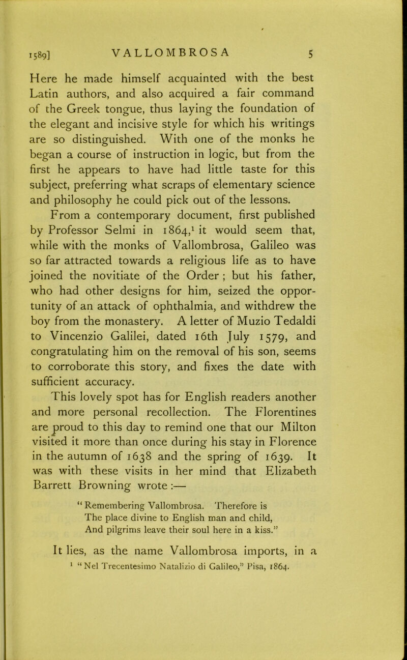 Here he made himself acquainted with the best Latin authors, and also acquired a fair command of the Greek tongue, thus laying the foundation of the elegant and incisive style for which his writings are so distinguished. With one of the monks he began a course of instruction in logic, but from the first he appears to have had little taste for this subject, preferring what scraps of elementary science and philosophy he could pick out of the lessons. From a contemporary document, first published by Professor Selmi in 1864,1 it would seem that, while with the monks of Vallombrosa, Galileo was so far attracted towards a religious life as to have O joined the novitiate of the Order ; but his father, who had other designs for him, seized the oppor- tunity of an attack of ophthalmia, and withdrew the boy from the monastery. A letter of Muzio Tedaldi to Vincenzio Galilei, dated i6th July 1579, and congratulating him on the removal of his son, seems to corroborate this story, and fixes the date with sufficient accuracy. This lovely spot has for English readers another and more personal recollection. The Florentines are proud to this day to remind one that our Milton visited it more than once during his stay in Florence in the autumn of 1638 and the spring of 1639. It was with these visits in her mind that Elizabeth Barrett Browning wrote :— “ Remembering Vallombrosa. 'fherefore is The place divine to English man and child. And pilgrims leave their soul here in a kiss.” It lies, as the name Vallombrosa imports, in a ^ “Nel Trecentesimo Natalizio di Galileo,” Pisa, 1864.