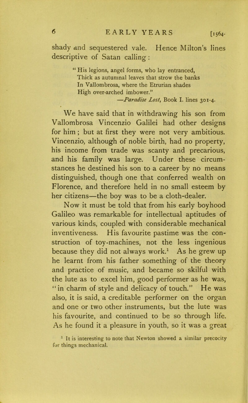 [1564- shady and sequestered vale. Hence Milton’s lines descriptive of Satan calling : “ His legions, angel forms, who lay entranced. Thick as autumnal leaves that strow the banks In Vallombrosa, where the Etrurian shades High over-arched imbower.” —Paradise Lost, Book I. lines 301-4. We have said that in withdrawing his son from Vallombrosa Vincenzio Galilei had other desig^ns for him ; but at first they were not very ambitious. Vincenzio, although of noble birth, had no property, his income from trade was scanty and precarious, and his family was large. Under these circum- stances he destined his son to a career by no means distinguished, though one that conferred wealth on Florence, and therefore held in no small esteem by her citizens—the boy was to be a cloth-dealer. Now it must be told that from his early boyhood Galileo was remarkable for intellectual aptitudes of various kinds, coupled with considerable mechanical inventiveness. His favourite pastime was the con- struction of toy-machines, not the less ingenious because they did not always work.^ As he grew up he learnt from his father something of the theory and practice of music, and became so skilful with the lute as to excel him, good performer as he was, “in charm of style and delicacy of touch.” He was also, it is said, a creditable performer on the organ and one or two other instruments, but the lute was his favourite, and continued to be so through life. As he found it a pleasure in youth, so it was a great ^ It is interesting to note that Newton showed a similar precocity for things mechanical.