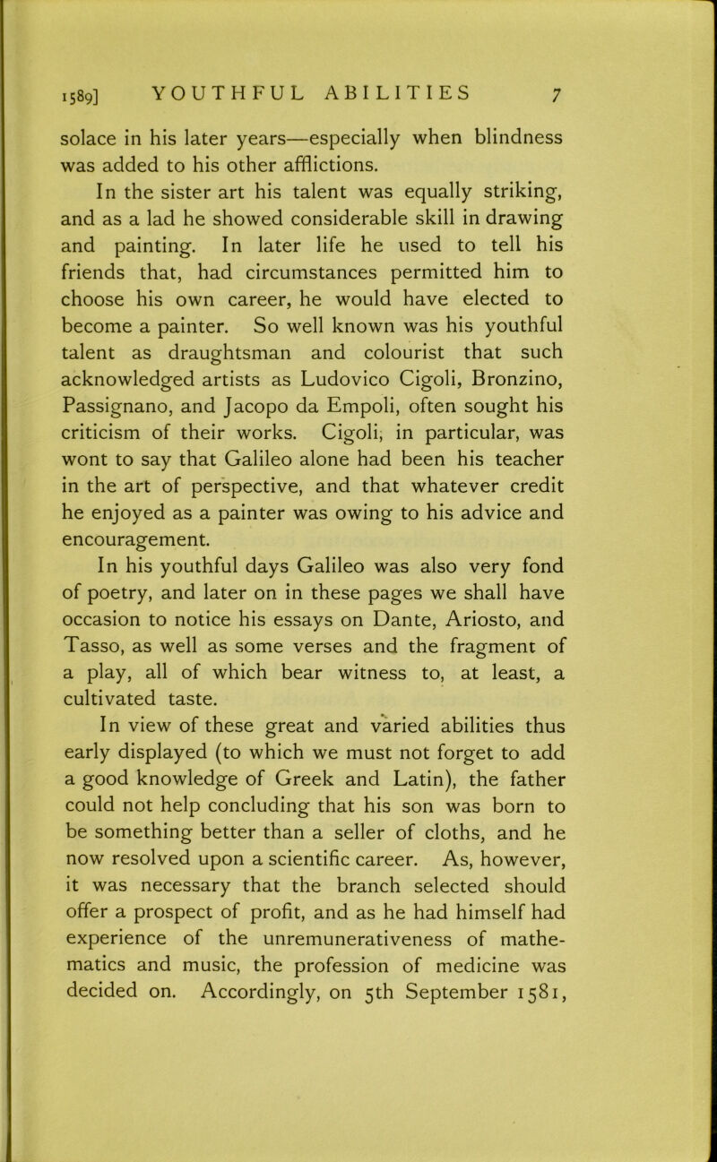 1589] YOUTHFUL ABILITIES ; solace in his later years—especially when blindness was added to his other afflictions. In the sister art his talent was equally striking, and as a lad he showed considerable skill in drawing and painting. In later life he used to tell his friends that, had circumstances permitted him to choose his own career, he would have elected to become a painter. So well known was his youthful talent as draughtsman and colourist that such acknowledged artists as Ludovico Cigoli, Bronzino, Passignano, and Jacopo da Empoli, often sought his criticism of their works. Cigoli, in particular, was wont to say that Galileo alone had been his teacher in the art of perspective, and that whatever credit he enjoyed as a painter was owing to his advice and encouragement. In his youthful days Galileo was also very fond of poetry, and later on in these pages we shall have occasion to notice his essays on Dante, Ariosto, and Tasso, as well as some verses and the fragment of a play, all of which bear witness to, at least, a cultivated taste. In view of these great and varied abilities thus early displayed (to which we must not forget to add a good knowledge of Greek and Latin), the father could not help concluding that his son was born to be something better than a seller of cloths, and he now resolved upon a scientific career. As, however, it was necessary that the branch selected should offer a prospect of profit, and as he had himself had experience of the unremunerativeness of mathe- matics and music, the profession of medicine was decided on. Accordingly, on 5th September 1581,